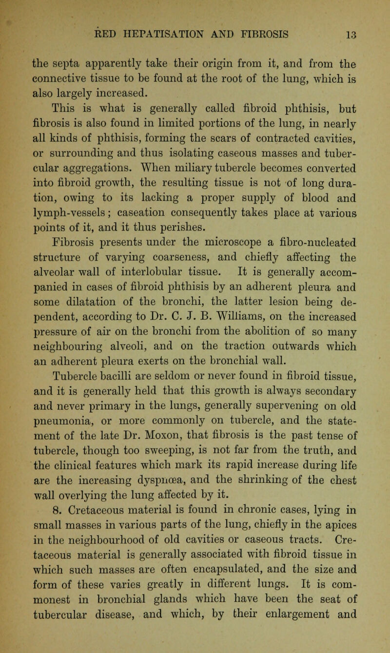 the septa apparently take their origin from it, and from the connective tissue to be found at the root of the lung, which is also largely increased. This is what is generally called fibroid phthisis, but fibrosis is also found in limited portions of the lung, in nearly all kinds of phthisis, forming the scars of contracted cavities, or surrounding and thus isolating caseous masses and tuber- cular aggregations. When miliary tubercle becomes converted into fibroid growth, the resulting tissue is not of long dura- tion, owing to its lacking a proper supply of blood and lymph-vessels; caseation consequently takes place at various points of it, and it thus perishes. Fibrosis presents under the microscope a fibro-nucleated structure of varying coarseness, and chiefly affecting the alveolar wall of interlobular tissue. It is generally accom- panied in cases of fibroid phthisis by an adherent pleura and some dilatation of the bronchi, the latter lesion being de- pendent, according to Dr. C. J. B. Williams, on the increased pressure of air on the bronchi from the abolition of so many neighbouring alveoli, and on the traction outwards which an adherent pleura exerts on the bronchial wall. Tubercle bacilli are seldom or never found in fibroid tissue, and it is generally held that this growth is always secondary and never primary in the lungs, generally supervening on old pneumonia, or more commonly on tubercle, and the state- ment of the late Dr. Moxon, that fibrosis is the past tense of tubercle, though too sweeping, is not far from the truth, and the clinical features which mark its rapid increase during life are the increasing dyspnoea, and the shrinking of the chest wall overlying the lung affected by it. 8. Cretaceous material is found in chronic cases, lying in small masses in various parts of the lung, chiefly in the apices in the neighbourhood of old cavities or caseous tracts. Cre- taceous material is generally associated with fibroid tissue in which such masses are often encapsulated, and the size and form of these varies greatly in different lungs. It is com- monest in bronchial glands which have been the seat of tubercular disease, and which, by their enlargement and