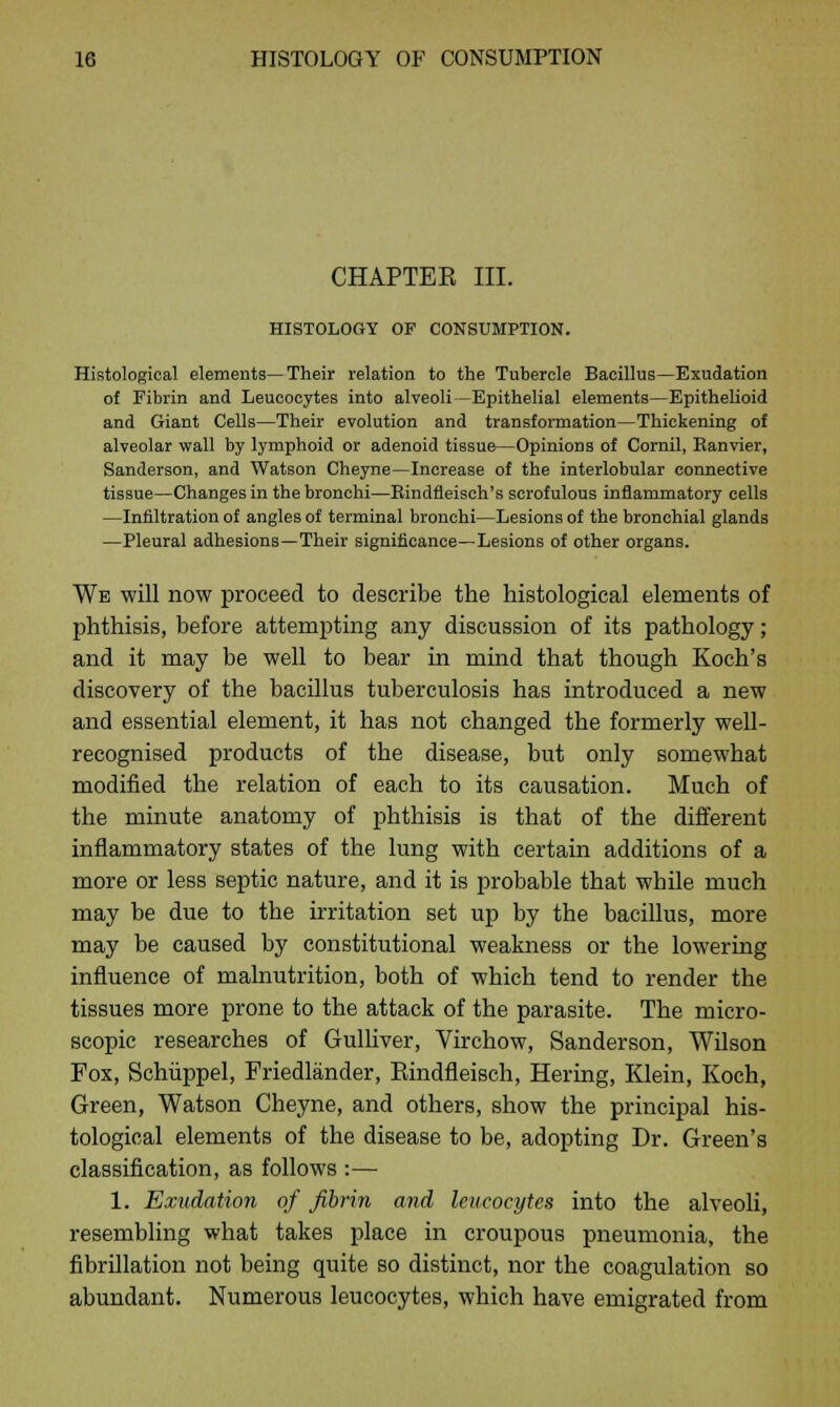 CHAPTER III. HISTOLOGY OF CONSUMPTION. Histological elements—Their relation to the Tubercle Bacillus—Exudation of Fibrin and Leucocytes into alveoli—Epithelial elements—Epithelioid and Giant Cells—Their evolution and transformation—Thickening of alveolar wall by lymphoid or adenoid tissue—Opinions of Cornil, Ranvier, Sanderson, and Watson Cheyne—Increase of the interlobular connective tissue—Changes in the bronchi—Eindfleisch's scrofulous inflammatory cells —Infiltration of angles of terminal bronchi—Lesions of the bronchial glands —Pleural adhesions—Their significance—Lesions of other organs. We will now proceed to describe the histological elements of phthisis, before attempting any discussion of its pathology; and it may be well to bear in mind that though Koch's discovery of the bacillus tuberculosis has introduced a new and essential element, it has not changed the formerly well- recognised products of the disease, but only somewhat modified the relation of each to its causation. Much of the minute anatomy of phthisis is that of the different inflammatory states of the lung with certain additions of a more or less septic nature, and it is probable that while much may be due to the irritation set up by the bacillus, more may be caused by constitutional weakness or the lowering influence of malnutrition, both of which tend to render the tissues more prone to the attack of the parasite. The micro- scopic researches of Gulliver, Virchow, Sanderson, Wilson Fox, Schiippel, Friedlander, Rindfleisch, Hering, Klein, Koch, Green, Watson Cheyne, and others, show the principal his- tological elements of the disease to be, adopting Dr. Green's classification, as follows :— 1. Exudation of fibrin and leucocytes into the alveoli, resembling what takes place in croupous pneumonia, the fibrillation not being quite so distinct, nor the coagulation so abundant. Numerous leucocytes, which have emigrated from