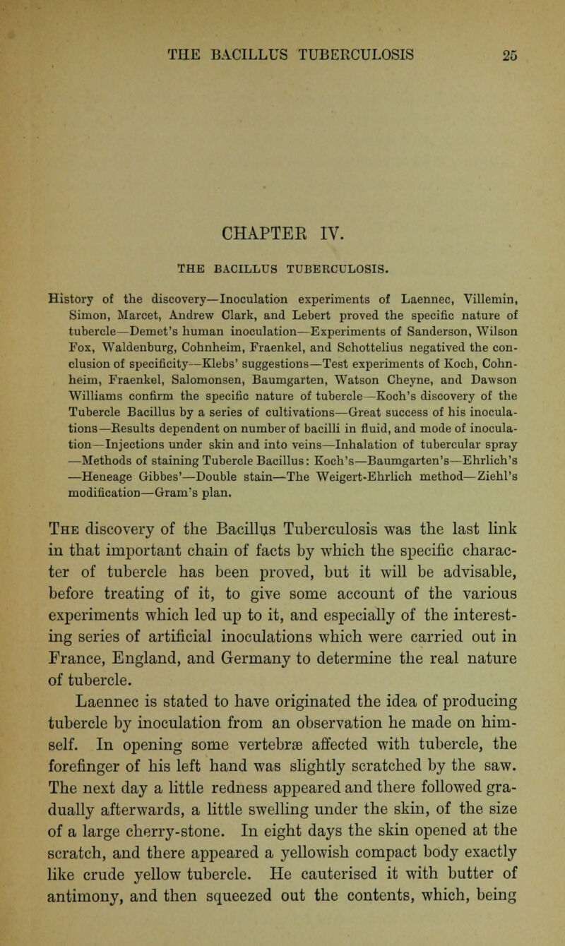 CHAPTEE IV. THE BACILLUS TUBERCULOSIS. History of the discovery—Inoculation experiments of Laennec, Villemin, Simon, Marcet, Andrew Clark, and Lebert proved the specific nature of tubercle—Demet's human inoculation—Experiments of Sanderson, Wilson Fox, Waldenburg, Cohnheim, Fraenkel, and Schottelius negatived the con- clusion of specificity—Klebs' suggestions—Test experiments of Koch, Cohn- heim, Fraenkel, Salomonsen, Baumgarten, Watson Cheyne, and Dawson Williams confirm the specific nature of tubercle—Koch's discovery of the Tubercle Bacillus by a series of cultivations—Great success of his inocula- tions—Besults dependent on number of bacilli in fluid, and mode of inocula- tion—Injections under skin and into veins—Inhalation of tubercular spray —Methods of staining Tubercle Bacillus: Koch's—Baumgarten's—Ehrlich's —Heneage Gibbes'—Double stain—The Weigert-Ehrlich method—Ziehl's modification—Gram's plan. The discovery of the Bacillus Tuberculosis was the last link in that important chain of facts by which the specific charac- ter of tubercle has been proved, but it will be advisable, before treating of it, to give some account of the various experiments which led up to it, and especially of the interest- ing series of artificial inoculations which were carried out in France, England, and Germany to determine the real nature of tubercle. Laennec is stated to have originated the idea of producing tubercle by inoculation from an observation he made on him- self. In opening some vertebras affected with tubercle, the forefinger of his left hand was slightly scratched by the saw. The next day a little redness appeared and there followed gra- dually afterwards, a little swelling under the skin, of the size of a large cherry-stone. In eight days the skin opened at the scratch, and there appeared a yellowish compact body exactly like crude yellow tubercle. He cauterised it with butter of antimony, and then squeezed out the contents, which, being