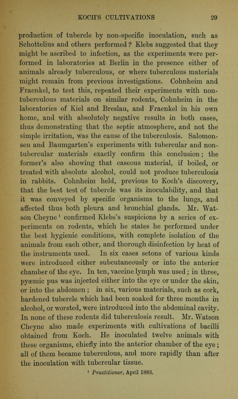 production of tubercle by non-specific inoculation, sucb as Scbottelius and others performed ? Klebs suggested that they might be ascribed to infection, as the experiments were per- formed in laboratories at Berlin in the presence either of animals already tuberculous, or where tuberculous materials might remain from previous investigations. Cohnheim and Fraenkel, to test this, repeated their experiments with non- tuberculous materials on similar rodents, Cohnheim in the laboratories of Kiel and Breslau, and Fraenkel in his own home, and with absolutely negative results in both cases, thus demonstrating that the septic atmosphere, and not the simple irritation, was the cause of the tuberculosis. Salomon- sen and Baumgarten's experiments with tubercular and non- tubercular materials exactly confirm this conclusion; the former's also showing that caseous material, if boiled, or treated with absolute alcohol, could not produce tuberculosis in rabbits. Cohnheim held, previous to Koch's discovery, that the best test of tubercle was its inoculability, and that it was conveyed by specific organisms to the lungs, and affected thus both pleura and bronchial glands. Mr. Wat- son Cheyne' confirmed Klebs's suspicions by a series of ex- periments on rodents, which he states he performed under the best hygienic conditions, with complete isolation of the animals from each other, and thorough disinfection by heat of the instruments used. In six cases setons of various kinds were introduced either subcutaneously or into the anterior chamber of the eye. In ten, vaccine lymph was used; in three, pyemic pus was injected either into the eye or under the skin, or into the abdomen; in six, various materials, such as cork, hardened tubercle which had been soaked for three months in alcohol, or worsted, were introduced into the abdominal cavity. In none of these rodents did tuberculosis result. Mr. Watson Cheyne also made experiments with cultivations of bacilli obtained from Koch. He inoculated twelve animals with these organisms, chiefly into the anterior chamber of the eye; all of them became tuberculous, and more rapidly than after the inoculation with tubercular tissue. 1 Practitioner, April 1883.