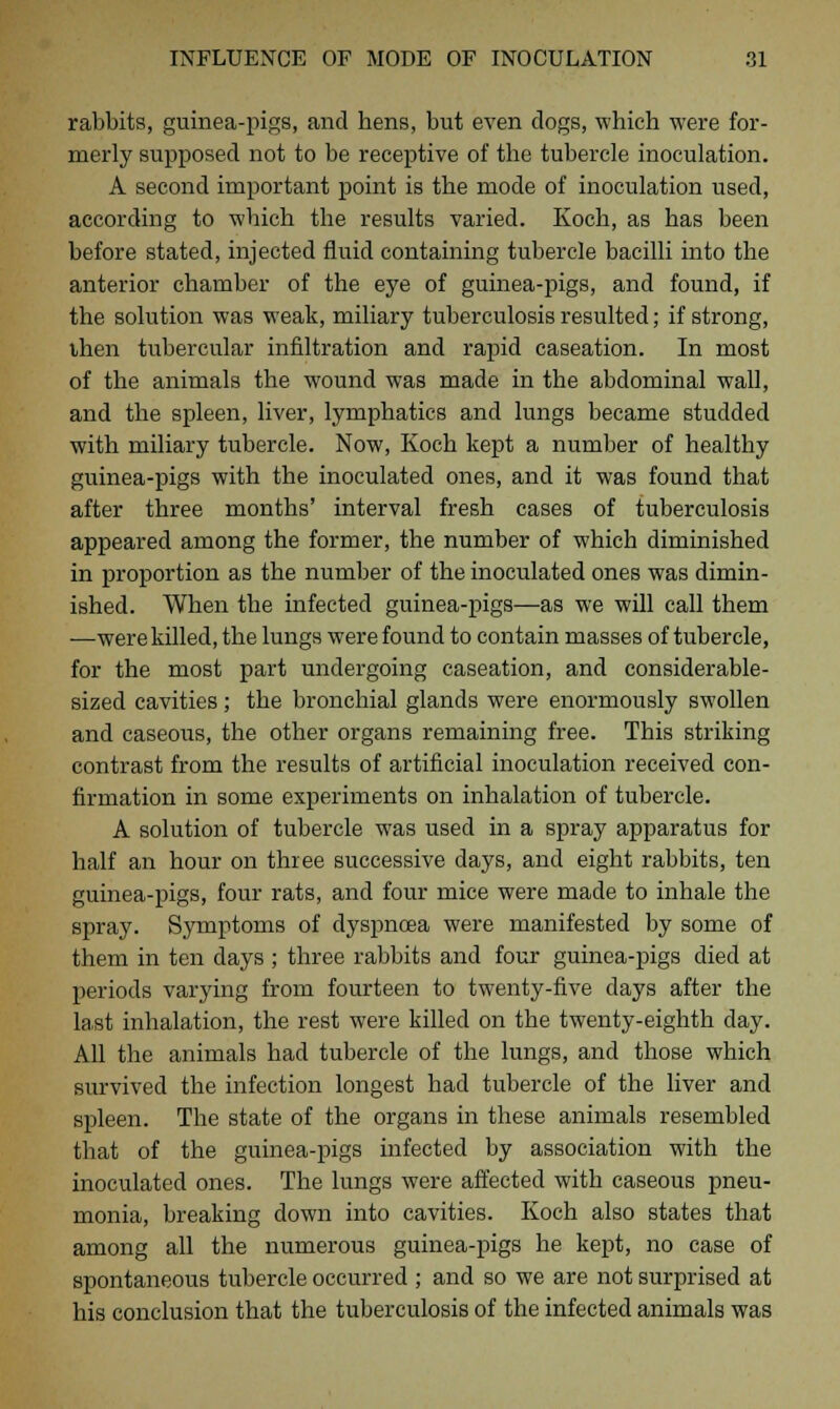 rabbits, guinea-pigs, and hens, but even clogs, which were for- merly supposed not to be receptive of the tubercle inoculation. A second important point is the mode of inoculation used, according to which the results varied. Koch, as has been before stated, injected fluid containing tubercle bacilli into the anterior chamber of the eye of guinea-pigs, and found, if the solution was weak, miliary tuberculosis resulted; if strong, then tubercular infiltration and rapid caseation. In most of the animals the wound was made in the abdominal wall, and the spleen, liver, lymphatics and lungs became studded with miliary tubercle. Now, Koch kept a number of healthy guinea-pigs with the inoculated ones, and it was found that after three months' interval fresh cases of tuberculosis appeared among the former, the number of which diminished in proportion as the number of the inoculated ones was dimin- ished. When the infected guinea-pigs—as we will call them —were killed, the lungs were found to contain masses of tubercle, for the most part undergoing caseation, and considerable- sized cavities ; the bronchial glands were enormously swollen and caseous, the other organs remaining free. This striking contrast from the results of artificial inoculation received con- firmation in some experiments on inhalation of tubercle. A solution of tubercle was used in a spray apparatus for half an hour on three successive days, and eight rabbits, ten guinea-pigs, four rats, and four mice were made to inhale the spray. Symptoms of dyspncea were manifested by some of them in ten days ; three rabbits and four guinea-pigs died at periods varying from fourteen to twenty-five days after the last inhalation, the rest were killed on the twenty-eighth day. All the animals had tubercle of the lungs, and those which survived the infection longest had tubercle of the liver and spleen. The state of the organs in these animals resembled that of the guinea-pigs infected by association with the inoculated ones. The lungs were affected with caseous pneu- monia, breaking down into cavities. Koch also states that among all the numerous guinea-pigs he kept, no case of spontaneous tubercle occurred ; and so we are not surprised at his conclusion that the tuberculosis of the infected animals was