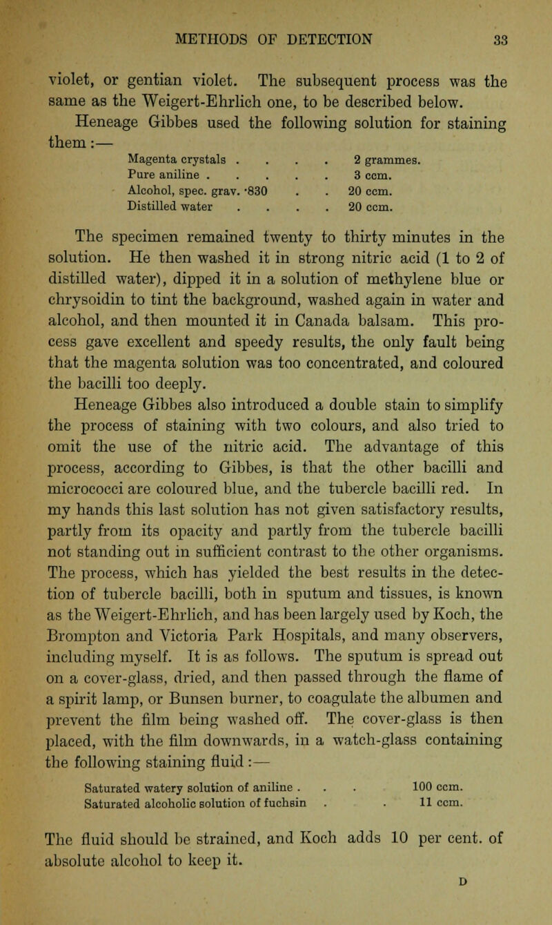 violet, or gentian violet. The subsequent process was the same as the Weigert-Ehrlich one, to be described below. Heneage Gibbes used the following solution for staining them:— Magenta crystals .... 2 grammes. Pure aniline 3 com. Alcohol, spec. grav. -830 . . 20 ccm. Distilled water .... 20 ccm. The specimen remained twenty to thirty minutes in the solution. He then washed it in strong nitric acid (1 to 2 of distilled water), dipped it in a solution of methylene blue or chrysoidin to tint the background, washed again in water and alcohol, and then mounted it in Canada balsam. This pro- cess gave excellent and speedy results, the only fault being that the magenta solution was too concentrated, and coloured the bacilli too deeply. Heneage Gibbes also introduced a double stain to simplify the process of staining with two colours, and also tried to omit the use of the nitric acid. The advantage of this process, according to Gibbes, is that the other bacilli and micrococci are coloured blue, and the tubercle bacilli red. In my hands this last solution has not given satisfactory results, partly from its opacity and partly from the tubercle bacilli not standing out in sufficient contrast to the other organisms. The process, which has yielded the best results in the detec- tion of tubercle bacilli, both in sputum and tissues, is known as the Weigert-Ehrlich, and has been largely used by Koch, the Brompton and Victoria Park Hospitals, and many observers, including myself. It is as follows. The sputum is spread out on a cover-glass, dried, and then passed through the flame of a spirit lamp, or Bunsen burner, to coagulate the albumen and prevent the film being washed off. The cover-glass is then placed, with the film downwards, in a watch-glass containing the following staining fluid :— Saturated watery solution of aniline . . . 100 ccm. Saturated alcoholic solution of fuchsin . . 11 ccm. The fluid should be strained, and Koch adds 10 per cent, of absolute alcohol to keep it.