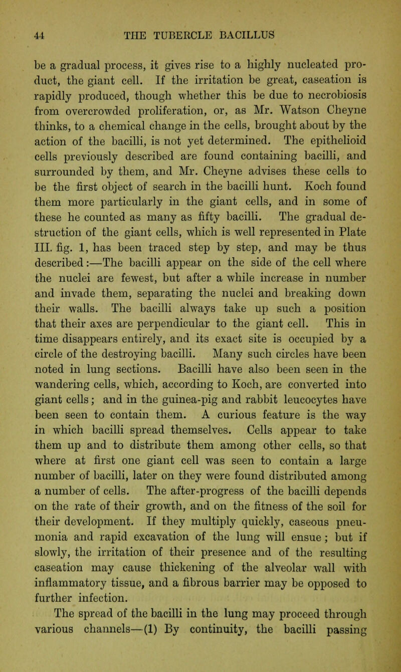 be a gradual process, it gives rise to a highly nucleated pro- duct, the giant cell. If the irritation be great, caseation is rapidly produced, though whether this be due to necrobiosis from overcrowded proliferation, or, as Mr. Watson Cbeyne thinks, to a chemical change in the cells, brought about by the action of the bacilli, is not yet determined. The epithelioid cells previously described are found containing bacilli, and surrounded by them, and Mr. Cheyne advises these cells to be the first object of search in the bacilli hunt. Koch found them more particularly in the giant cells, and in some of these he counted as many as fifty bacilli. The gradual de- struction of the giant cells, which is well represented in Plate III. fig. 1, has been traced step by step, and may be thus described:—The bacilli appear on the side of the cell where the nuclei are fewest, but after a while increase in number and invade them, separating the nuclei and breaking down then- walls. The bacilli always take up such a position that their axes are perpendicular to the giant cell. This in time disappears entirely, and its exact site is occupied by a circle of the destroying bacilli. Many such circles have been noted in lung sections. Bacilli have also been seen in the wandering cells, which, according to Koch, are converted into giant cells; and in the guinea-pig and rabbit leucocytes have been seen to contain them. A curious feature is the way in which bacilli spread themselves. Cells appear to take them up and to distribute them among other cells, so that where at first one giant cell was seen to contain a large number of bacilli, later on they were found distributed among a number of cells. The after-progress of the bacilli depends on the rate of their growth, and on the fitness of the soil for their development. If they multiply quickly, caseous pneu- monia and rapid excavation of the lung will ensue; but if slowly, the irritation of their presence and of the resulting caseation may cause thickening of the alveolar wall with inflammatory tissue, and a fibrous barrier may be opposed to further infection. The spread of the bacilli in the lung may proceed through various channels—(1) By continuity, the bacilli passing