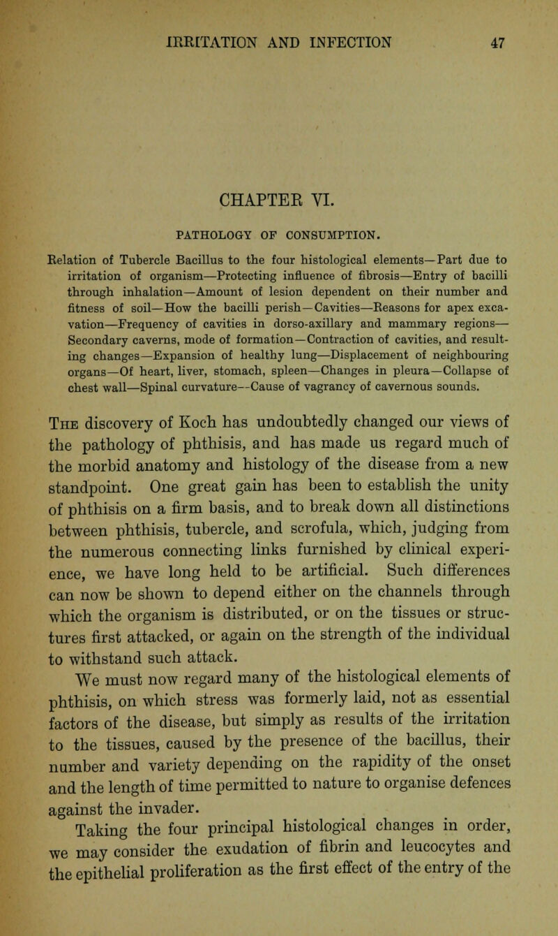 CHAPTEE VI. PATHOLOGY OF CONSUMPTION. Relation of Tubercle Bacillus to the four histological elements—Part due to irritation of organism—Protecting influence of fibrosis—Entry of bacilli through inhalation—Amount of lesion dependent on their number and fitness of soil—How the bacilli perish—Cavities—Reasons for apex exca- vation—Frequency of cavities in dorso-axillary and mammary regions— Secondary caverns, mode of formation—Contraction of cavities, and result- ing changes—Expansion of healthy lung—Displacement of neighbouring organs—Of heart, liver, stomach, spleen—Changes in pleura—Collapse of chest wall—Spinal curvature—Cause of vagrancy of cavernous sounds. The discovery of Koch has undoubtedly changed our views of the pathology of phthisis, and has made us regard much of the morbid anatomy and histology of the disease from a new standpoint. One great gain has been to establish the unity of phthisis on a firm basis, and to break down all distinctions between phthisis, tubercle, and scrofula, which, judging from the numerous connecting links furnished by clinical experi- ence, we have long held to be artificial. Such differences can now be shown to depend either on the channels through which the organism is distributed, or on the tissues or struc- tures first attacked, or again on the strength of the individual to withstand such attack. We must now regard many of the histological elements of phthisis, on which stress was formerly laid, not as essential factors of the disease, but simply as results of the irritation to the tissues, caused by the presence of the bacillus, their number and variety depending on the rapidity of the onset and the length of time permitted to nature to organise defences against the invader. Taking the four principal histological changes in order, we may consider the exudation of fibrin and leucocytes and the epithelial proliferation as the first effect of the entry of the