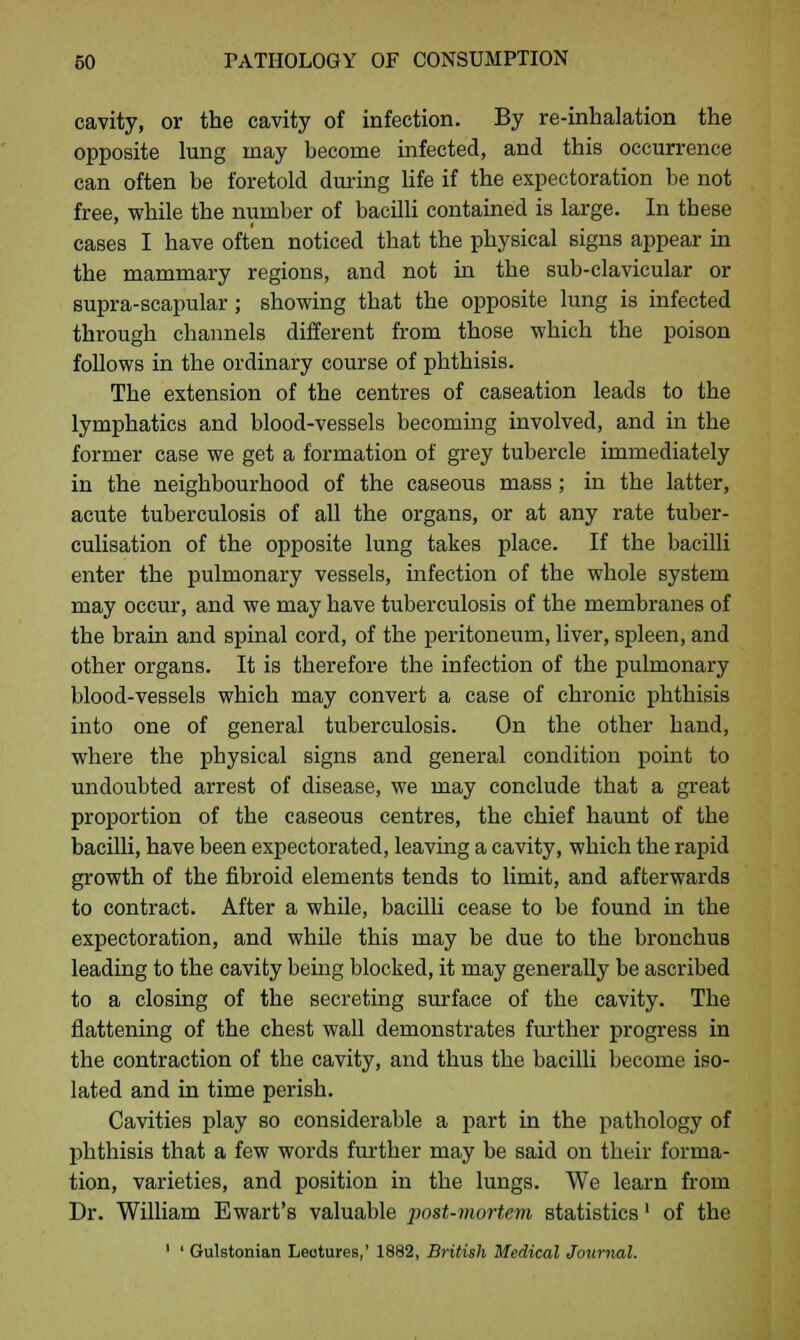 cavity, or the cavity of infection. By re-inhalation the opposite lung may become infected, and this occurrence can often be foretold during life if the expectoration be not free, while the number of bacilli contained is large. In tbese cases I have often noticed that the physical signs appear in the mammary regions, and not in the sub-clavicular or supra-scapular; showing that the opposite lung is infected through channels different from those which the poison follows in the ordinary course of phthisis. The extension of the centres of caseation leads to the lymphatics and blood-vessels becoming involved, and in the former case we get a formation of grey tubercle immediately in the neighbourhood of the caseous mass; in the latter, acute tuberculosis of all the organs, or at any rate tuber- culisation of the opposite lung takes place. If the bacilli enter the pulmonary vessels, infection of the whole system may occur, and we may have tuberculosis of the membranes of the brain and spinal cord, of the peritoneum, liver, spleen, and other organs. It is therefore the infection of the pulmonary blood-vessels which may convert a case of chronic phthisis into one of general tuberculosis. On the other hand, where the physical signs and general condition point to undoubted arrest of disease, we may conclude that a great proportion of the caseous centres, the chief haunt of the bacilli, have been expectorated, leaving a cavity, which the rapid growth of the fibroid elements tends to limit, and afterwards to contract. After a while, bacilli cease to be found in the expectoration, and while this may be due to the bronchus leading to the cavity being blocked, it may generally be ascribed to a closing of the secreting surface of the cavity. The flattening of the chest wall demonstrates further progress in the contraction of the cavity, and thus the bacilli become iso- lated and in time perish. Cavities play so considerable a part in the pathology of phthisis that a few words further may be said on their forma- tion, varieties, and position in the lungs. We learn from Dr. William E wart's valuable post-mortem statistics' of the 1 ' Gulstonian Leotures,' 1882, British Medical Journal.