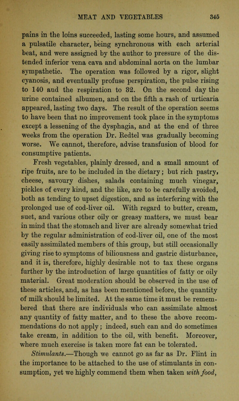 pains in the loins succeeded, lasting some hours, and assumed a pulsatile character, being synchronous with each arterial beat, and were assigned by the author to pressure of the dis- tended inferior vena cava and abdominal aorta on the lumbar sympathetic. The operation was followed by a rigor, slight cyanosis, and eventually profuse perspiration, the pulse rising to 140 and the respiration to 82. On the second day the urine contained albumen, and on the fifth a rash of urticaria appeared, lasting two days. The result of the operation seems to have been that no improvement took place in the symptoms except a lessening of the dysphagia, and at the end of three weeks from the operation Dr. Eedtel was gradually becoming worse. We cannot, therefore, advise transfusion of blood for consumptive patients. Fresh vegetables, plainly dressed, and a small amount of ripe fruits, are to be included in the dietary; but rich pastry, cheese, savoury dishes, salads containing much vinegar, pickles of every kind, and the like, are to be carefully avoided, both as tending to upset digestion, and as interfering with the prolonged use of cod-liver oil. With regard to butter, cream, suet, and various other oily or greasy matters, we must bear in mind that the stomach and liver are already somewhat tried by the regular administration of cod-liver oil, one of the most easily assimilated members of this group, but still occasionally giving rise to symptoms of biliousness and gastric disturbance, and it is, therefore, highly desirable not to tax these organs further by the introduction of large quantities of fatty or oily material. Great moderation should be observed in the use of these articles, and, as has been mentioned before, the quantity of milk should be limited. At the same time it must be remem- bered that there are individuals who can assimilate almost any quantity of fatty matter, and to these the above recom- mendations do not apply; indeed, such can and do sometimes take cream, in addition to the oil, with benefit. Moreover, where much exercise is taken more fat can be tolerated. Stimulants.—Though we cannot go as far as Dr. Flint in the importance to be attached to the use of stimulants in con- sumption, yet we highly commend them when taken with food,