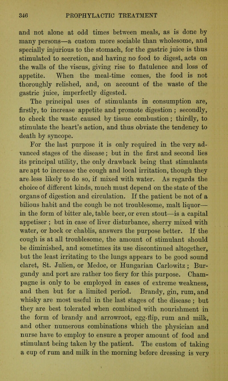 and not alone at odd times between meals, as is done by many persons—a custom more sociable tban wbolesome, and specially injurious to the stomach, for the gastric juice is thus stimulated to secretion, and having no food to digest, acts on the walls of the viscus, giving rise to flatulence and loss of appetite. When the meal-time comes, the food is not thoroughly relished, and, on account of the waste of the gastric juice, imperfectly digested. The principal uses of stimulants in consumption are, firstly, to increase appetite and promote digestion ; secondly, to check the waste caused by tissue combustion; thirdly, to stimulate the heart's action, and thus obviate the tendency to death by syncope. For the last purpose it is only required in the very ad- vanced stages of the disease; but in the first and second lies its principal utility, the only drawback being that stimulants are apt to increase the cough and local irritation, though they are less likely to do so, if mixed with water. As regards the choice of different kinds, much must depend on the state of the organs of digestion and circulation. If the patient be not of a bilious habit and the cough be not troublesome, malt liquor— in the form of bitter ale, table beer, or even stout—is a capital appetiser ; but in case of liver disturbance, sherry mixed with water, or hock or chablis, answers the purpose better. If the cough is at all troublesome, the amount of stimulant should be diminished, and sometimes its use discontinued altogether, but the least irritating to the lungs appears to be good sound claret, St. Julien, or Medoc, or Hungarian Carlowitz ; Bur- gundy and port are rather too fiery for this purpose. Cham- pagne is only to be employed in cases of extreme weakness, and then but for a limited period. Brandy, gin, rum, and whisky are most useful in the last stages of the disease ; but they are best tolerated when combined with nourishment in the form of brandy and arrowroot, egg-flip, rum and milk, and other numerous combinations which the physician and nurse have to employ to ensure a proper amount of food and stimulant being taken by the patient. The custom of taking a cup of rum and milk in the morning before dressing is very