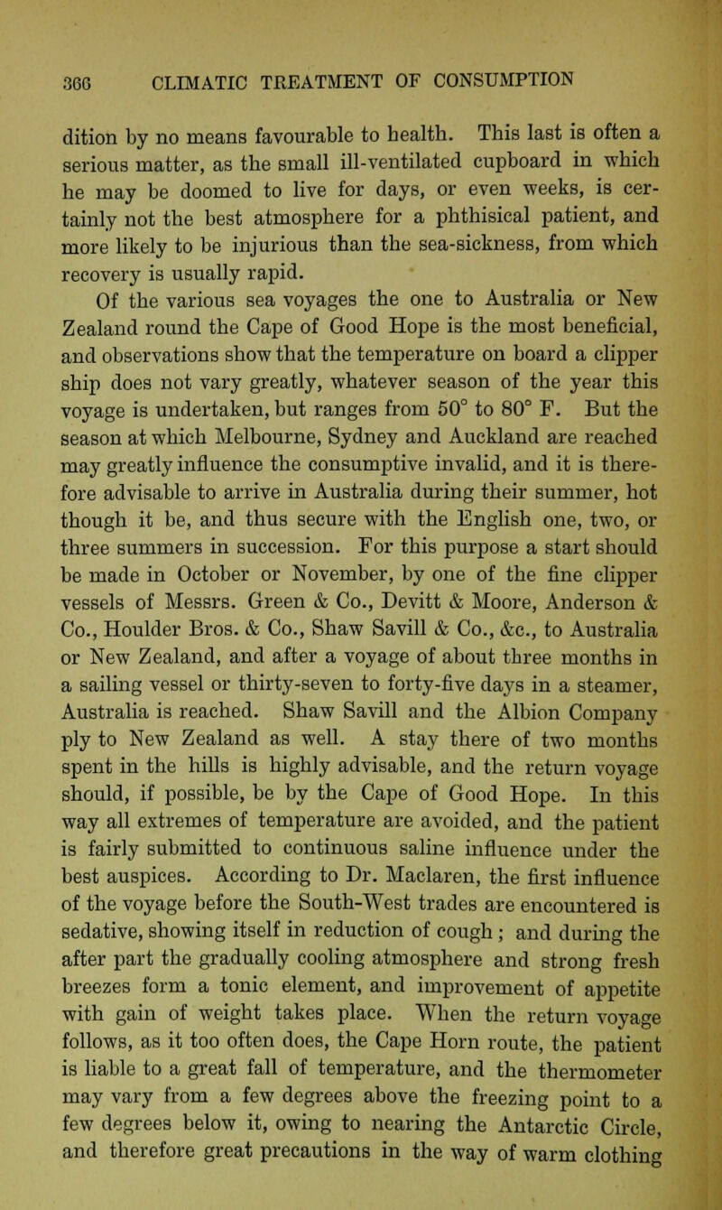 dition by no means favourable to health. This last is often a serious matter, as the small ill-ventilated cupboard in which he may be doomed to live for days, or even weeks, is cer- tainly not the best atmosphere for a phthisical patient, and more likely to be injurious than the sea-sickness, from which recovery is usually rapid. Of the various sea voyages the one to Australia or New Zealand round the Cape of Good Hope is the most beneficial, and observations show that the temperature on board a clipper ship does not vary greatly, whatever season of the year this voyage is undertaken, but ranges from 50° to 80° F. But the season at which Melbourne, Sydney and Auckland are reached may greatly influence the consumptive invalid, and it is there- fore advisable to arrive in Australia during their summer, hot though it be, and thus secure with the English one, two, or three summers in succession. For this purpose a start should be made in October or November, by one of the fine clipper vessels of Messrs. Green & Co., Devitt & Moore, Anderson & Co., Houlder Bros. & Co., Shaw Savill & Co., &c, to Australia or New Zealand, and after a voyage of about three months in a sailing vessel or thirty-seven to forty-five days in a steamer, Australia is reached. Shaw Savill and the Albion Company ply to New Zealand as well. A stay there of two months spent in the hills is highly advisable, and the return voyage should, if possible, be by the Cape of Good Hope. In this way all extremes of temperature are avoided, and the patient is fairly submitted to continuous saline influence under the best auspices. According to Dr. Maclaren, the first influence of the voyage before the South-West trades are encountered is sedative, showing itself in reduction of cough ; and during the after part the gradually cooling atmosphere and strong fresh breezes form a tonic element, and improvement of appetite with gain of weight takes place. When the return voyage follows, as it too often does, the Cape Horn route, the patient is liable to a great fall of temperature, and the thermometer may vary from a few degrees above the freezing point to a few degrees below it, owing to nearing the Antarctic Circle, and therefore great precautions in the way of warm clothing