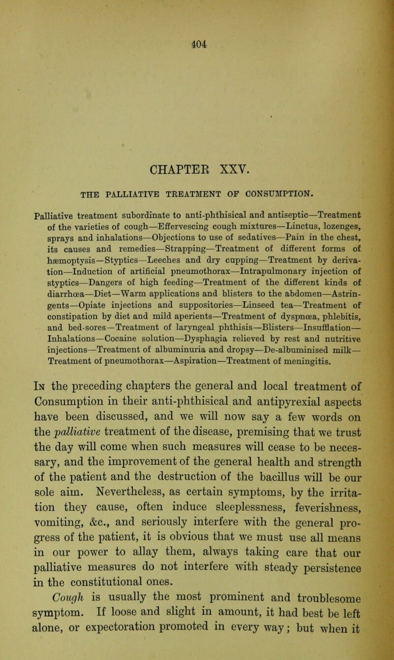 104 CHAPTER XXV. THE PALLIATIVE TREATMENT OF CONSUMPTION. Palliative treatment subordinate to anti-phthisical and antiseptic—Treatment of the varieties of cough—Effervescing cough mixtures—Linctus, lozenges, sprays and inhalations—Objections to use of sedatives—Pain in the chest, its causes and remedies—Strapping—Treatment of different forms of hasmoptysis—Styptics—Leeches and dry cupping—Treatment by deriva- tion—Induction of artificial pneumothorax—Intrapulmonary injection of styptics—Dangers of high feeding—Treatment of the different kinds of diarrhoea—Diet—Warm applications and blisters to the abdomen—Astrin- gents—Opiate injections and suppositories—Linseed tea—Treatment of constipation by diet and mild aperients—Treatment of dyspncea, phlebitis, and bed-sores—Treatment of laryngeal phthisis—Blisters—Insufflation— Inhalations—Cocaine solution—Dysphagia relieved by rest and nutritive injections—Treatment of albuminuria and dropsy—De-albuminised milk— Treatment of pneumothorax—Aspiration—Treatment of meningitis. In the preceding chapters the general and local treatment of Consumption in their anti-phthisical and antipyrexial aspects have been discussed, and we will now say a few words on the palliative treatment of the disease, premising that we trust the day will come when such measures will cease to be neces- sary, and the improvement of the general health and strength of the patient and the destruction of the bacillus will be our sole aim. Nevertheless, as certain symptoms, by the irrita- tion they cause, often induce sleeplessness, feverishness, vomiting, &c, and seriously interfere with the general pro- gress of the patient, it is obvious that we must use all means in our power to allay them, always taking care that our palliative measures do not interfere with steady persistence in the constitutional ones. Cough is usually the most prominent and troublesome symptom. If loose and slight in amount, it had best be left alone, or expectoration promoted in every way; but when it