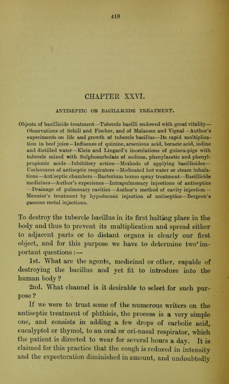 ■118 CHAPTEK XXVI. ANTISEPTIC OB BACILUCIDE TREATMENT. Objects of baeillicide treatment—Tubercle bacilli endowed with great vitality— Observations of Schill and Fischer, and of Malassez and Vignal-Author's experiments on life and growth of tubercle bacillus—Its rapid multiplica- tion in beef juice—Influence of quinine, arsenious acid, boracic acid, iodine and distilled water—Klein and Lingard's inoculations of guinea-pigs with tubercle mixed with Sulphocarbolate of sodium, phenylaeetic and phenyl- propionic acids—Inhibitory action—Methods of applying bacillicides— Uselessness of antiseptic respirators —Medicated hot water or steam inhala- tions—Antiseptic chambers—Bacterium termo spray treatment—Baeillicide medicines—Author's experience—Intrapulmonary injections of antiseptics -Drainage of pulmonary cavities—Author's method of cavity injection— Meunier's treatment by hypodermic injection of antiseptics—Bergeon's gaseous rectal injections. To destroy the tubercle bacillus in its first halting place in the body and thus to prevent its multiplication and spread either to adjacent parts or to distant organs is clearly our first object, and for this purpose we have to determine two'im- portant questions:— 1st. What are the agents, medicinal or other, capable of destroying the bacillus and yet fit to introduce into the human body ? 2nd. What channel is it desirable to select for such pur- pose? If we were to trust some of the numerous writers on the antiseptic treatment of phthisis, the process is a very simple one, and consists hi adding a few drops of carbolic acid, eucalyptol or thymol, to an oral or ori-nasal respirator, which the patient is directed to wear for several hours a day. It is claimed for this practice that the cough is reduced in intensity and the expectoration diminished in amount, and undoubtedly