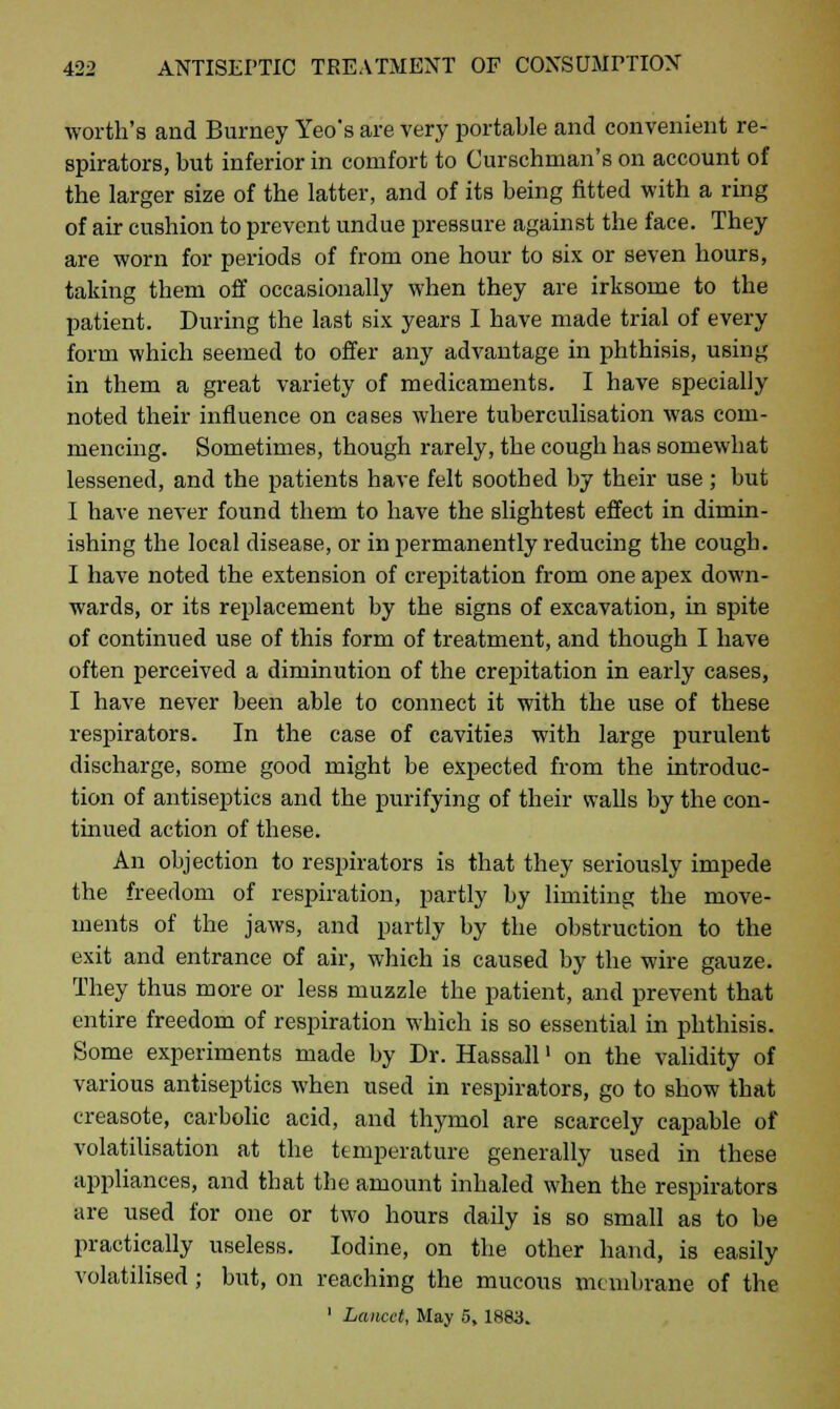 worth's and Burney Yeo's are very portable and convenient re- spirators, but inferior in comfort to Curschman's on account of the larger size of the latter, and of its being fitted with a ring of air cushion to prevent undue pressure against the face. They are worn for periods of from one hour to six or seven hours, taking them off occasionally when they are irksome to the patient. During the last six years I have made trial of every form which seemed to offer any advantage in phthisis, using in them a great variety of medicaments. I have specially noted their influence on cases where tuberculisation was com- mencing. Sometimes, though rarely, the cough has somewhat lessened, and the patients have felt soothed by their use ; but I have never found them to have the slightest effect in dimin- ishing the local disease, or in permanently reducing the cough. I have noted the extension of crepitation from one apex down- wards, or its replacement by the signs of excavation, in spite of continued use of this form of treatment, and though I have often perceived a diminution of the crepitation in early cases, I have never been able to connect it with the use of these respirators. In the case of cavities with large purulent discharge, some good might be expected from the introduc- tion of antiseptics and the purifying of their walls by the con- tinued action of these. An objection to respirators is that they seriously impede the freedom of respiration, partly by limiting the move- ments of the jaws, and partly by the obstruction to the exit and entrance of air, which is caused by the wire gauze. They thus more or less muzzle the patient, and prevent that entire freedom of respiration which is so essential in phthisis. Some experiments made by Dr. Hassall' on the validity of various antiseptics when used in respirators, go to show that creasote, carbolic acid, and thymol are scarcely capable of volatilisation at the temperature generally used in these appliances, and that the amount inhaled when the respirators are used for one or two hours daily is so small as to be practically useless. Iodine, on the other hand, is easily volatilised; but, on reaching the mucous membrane of the 1 Lancet, May 5, 1883.