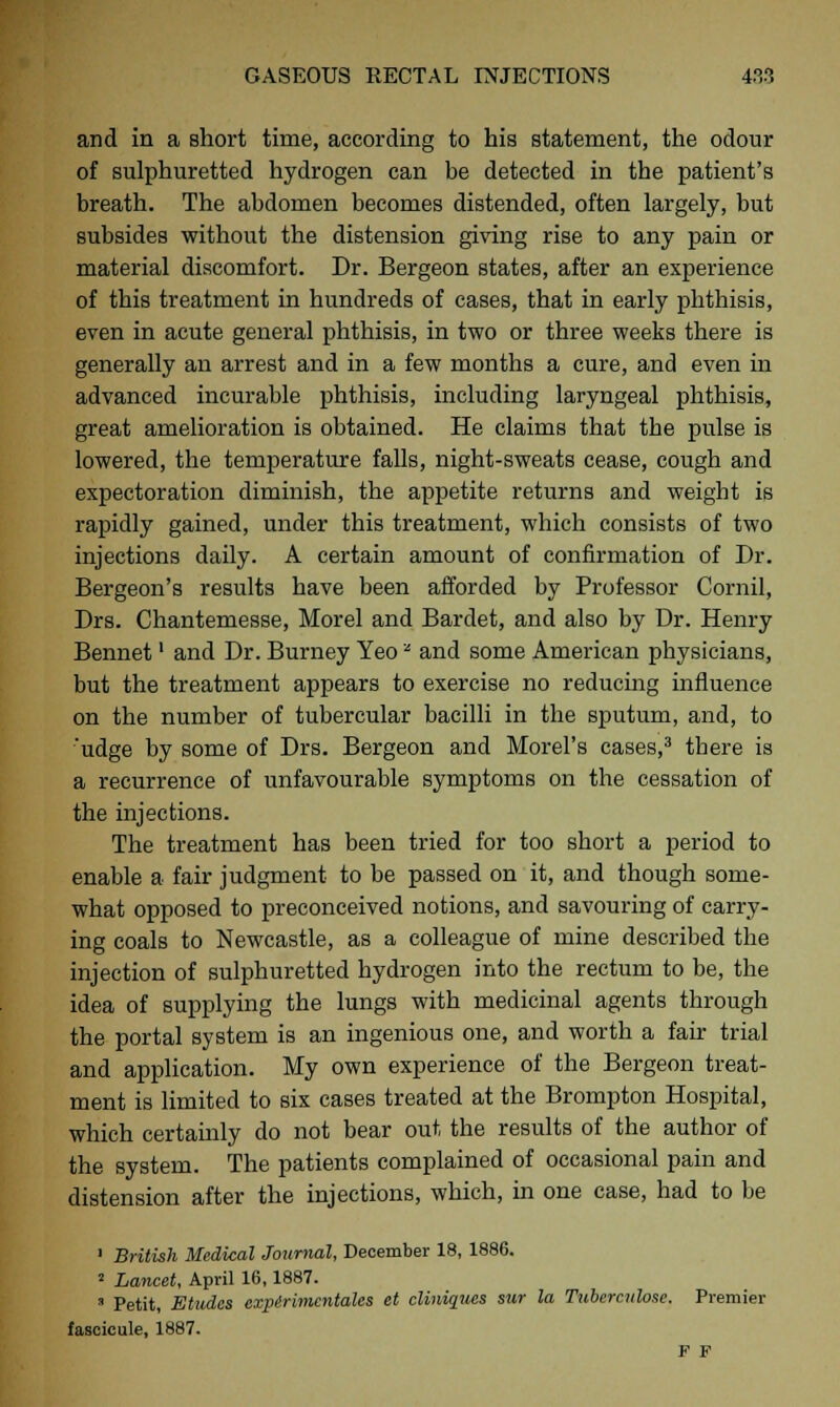 and in a short time, according to his statement, the odour of sulphuretted hydrogen can be detected in the patient's breath. The abdomen becomes distended, often largely, but subsides without the distension giving rise to any pain or material discomfort. Dr. Bergeon states, after an experience of this treatment in hundreds of cases, that in early phthisis, even in acute general phthisis, in two or three weeks there is generally an arrest and in a few months a cure, and even in advanced incurable phthisis, including laryngeal phthisis, great amelioration is obtained. He claims that the pulse is lowered, the temperature falls, night-sweats cease, cough and expectoration diminish, the appetite returns and weight is rapidly gained, under this treatment, which consists of two injections daily. A certain amount of confirmation of Dr. Bergeon's results have been afforded by Professor Cornil, Drs. Chantemesse, Morel and Bardet, and also by Dr. Henry Bennet' and Dr. Burney Yeoz and some American physicians, but the treatment appears to exercise no reducing influence on the number of tubercular bacilli in the sputum, and, to 'udge by some of Drs. Bergeon and Morel's cases,3 there is a recurrence of unfavourable symptoms on the cessation of the injections. The treatment has been tried for too short a period to enable a fair judgment to be passed on it, and though some- what opposed to preconceived notions, and savouring of carry- ing coals to Newcastle, as a colleague of mine described the injection of sulphuretted hydrogen into the rectum to be, the idea of supplying the lungs with medicinal agents through the portal system is an ingenious one, and worth a fair trial and application. My own experience of the Bergeon treat- ment is limited to six cases treated at the Brompton Hospital, which certainly do not bear out the results of the author of the system. The patients complained of occasional pain and distension after the injections, which, in one case, had to be 1 British Medical Journal, December 18, 1886. 2 Lancet, April 16,1887. » Petit, Etudes expirimcntales et cliniaues sur la Tubercnlose. Premier fascicule, 1887. F F