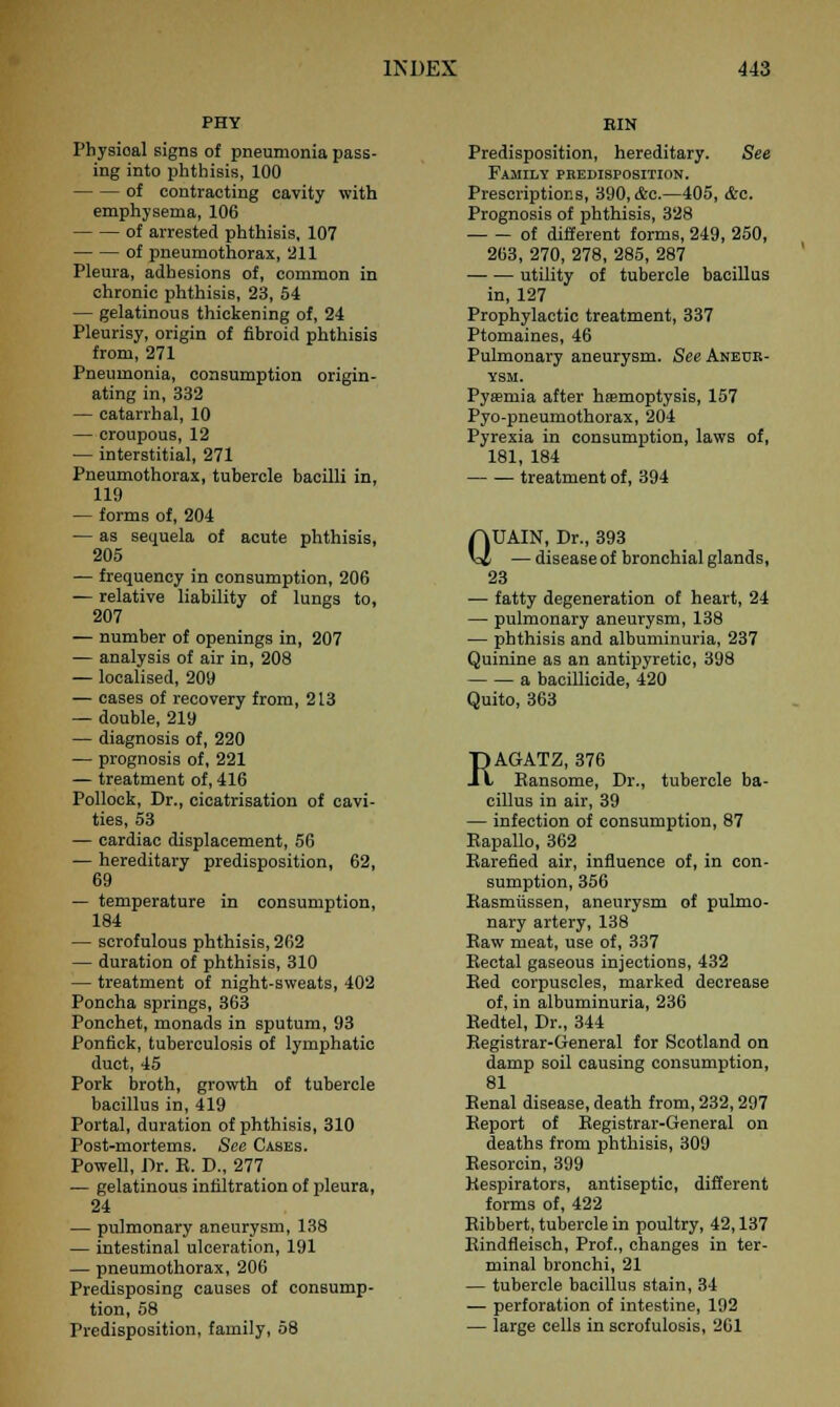 PHY Physioal signs of pneumonia pass- ing into phthisis, 100 of contracting cavity with emphysema, 106 of arrested phthisis, 107 of pneumothorax, 211 Pleura, adhesions of, common in chronic phthisis, 23, 54 — gelatinous thickening of, 24 Pleurisy, origin of fibroid phthisis from, 271 Pneumonia, consumption origin- ating in, 332 — catarrhal, 10 — croupous, 12 — interstitial, 271 Pneumothorax, tubercle bacilli in, 119 — forms of, 204 — as sequela of acute phthisis, 205 — frequency in consumption, 206 — relative liability of lungs to, 207 — number of openings in, 207 — analysis of air in, 208 — localised, 209 — cases of recovery from, 213 — double, 219 — diagnosis of, 220 — prognosis of, 221 — treatment of, 416 Pollock, Dr., cicatrisation of cavi- ties, 53 — cardiac displacement, 56 — hereditary predisposition, 62, 69 — temperature in consumption, 184 — scrofulous phthisis, 262 — duration of phthisis, 310 — treatment of night-sweats, 402 Poncha springs, 363 Ponchet, monads in sputum, 93 Ponfick, tuberculosis of lymphatic duct, 45 Pork broth, growth of tubercle bacillus in, 419 Portal, duration of phthisis, 310 Post-mortems. See Cases. Powell, Dr. R. D., 277 — gelatinous infiltration of pleura, 24 — pulmonary aneurysm, 138 — intestinal ulceration, 191 — pneumothorax, 206 Predisposing causes of consump- tion, 58 Predisposition, family, 58 BIN Predisposition, hereditary. See Family predisposition. Prescriptions, 390, &c.—405, &c. Prognosis of phthisis, 328 of different forms, 249, 250, 263, 270, 278, 285, 287 —■ — utility of tubercle bacillus in, 127 Prophylactic treatment, 337 Ptomaines, 46 Pulmonary aneurysm. See Aneur- ysm. Pyamiia after haemoptysis, 157 Pyo-pneumothorax, 204 Pyrexia in consumption, laws of, 181, 184 — ■— treatment of, 394 QUAIN, Dr., 393 — disease of bronchial glands, 23 — fatty degeneration of heart, 24 — pulmonary aneurysm, 138 — phthisis and albuminuria, 237 Quinine as an antipyretic, 398 a bacillicide, 420 Quito, 363 RAGATZ, 376 Ransome, Dr., tubercle ba- cillus in air, 39 — infection of consumption, 87 Rapallo, 362 Rarefied air, influence of, in con- sumption, 356 Rasmiissen, aneurysm of pulmo- nary artery, 138 Raw meat, use of, 337 Rectal gaseous injections, 432 Red corpuscles, marked decrease of, in albuminuria, 236 Redtel, Dr., 344 Registrar-General for Scotland on damp soil causing consumption, 81 Renal disease, death from, 232,297 Report of Registrar-General on deaths from phthisis, 309 Resorcin, 399 Respirators, antiseptic, different forms of, 422 Ribbert, tubercle in poultry, 42,137 Rindfleisch, Prof., changes in ter- minal bronchi, 21 — tubercle bacillus stain, 34 — perforation of intestine, 192 — large cells in scrofulosis, 261