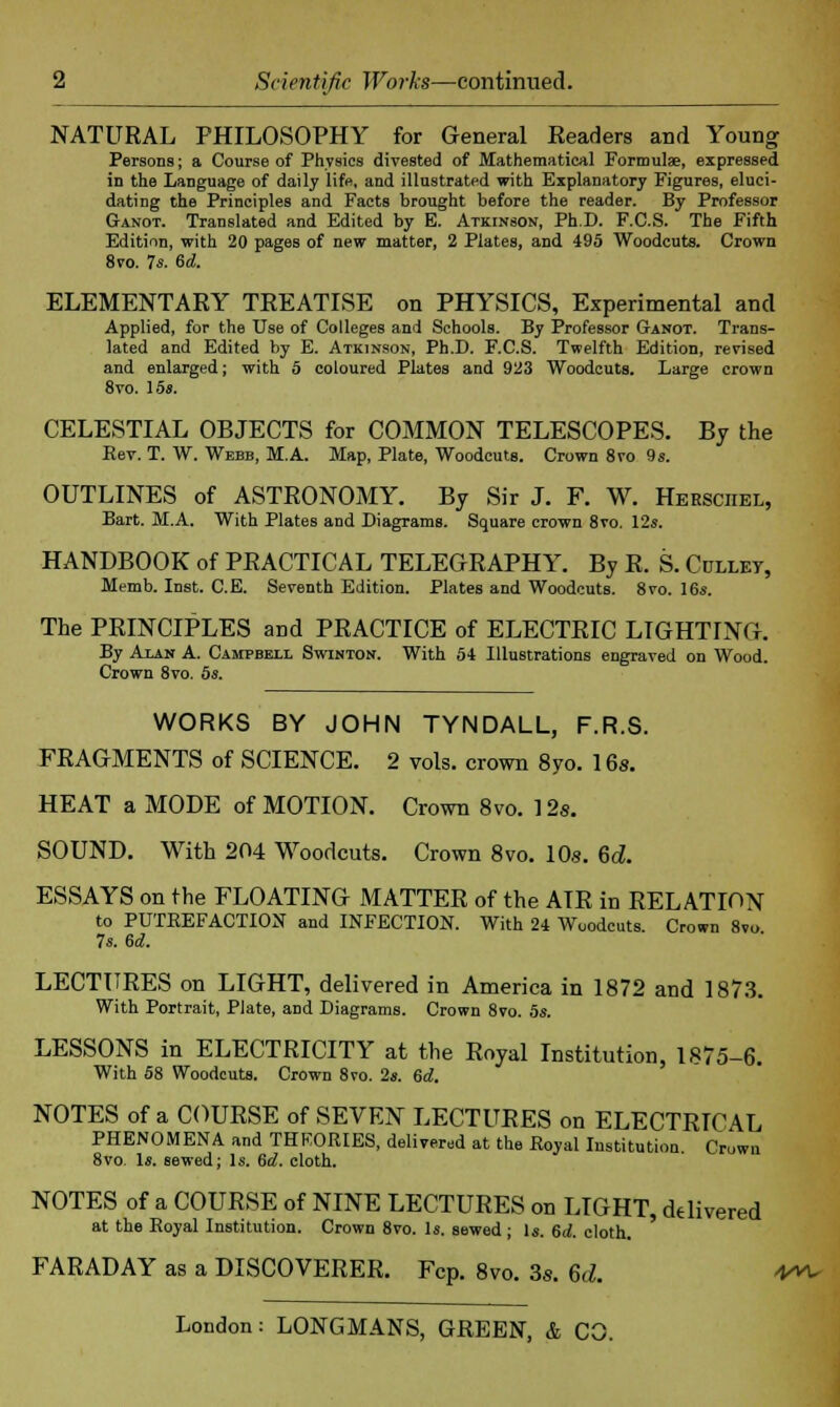 Scientific Works—continued. NATURAL PHILOSOPHY for General Readers and Young Persons; a Course of Physics divested of Mathematical Formulae, expressed in the Language of daily life, and illustrated with Explanatory Figures, eluci- dating the Principles and Facts brought before the reader. By Professor Ganot. Translated and Edited by E. Atkinson, Ph.D. F.C.S. The Fifth Edition, with 20 pages of new matter, 2 Plates, and 495 Woodcuts. Crown 8vo. 7s. 6d. ELEMENTARY TREATISE on PHYSICS, Experimental and Applied, for the Use of Colleges and Schools. By Professor Ganot. Trans- lated and Edited by E. Atkinson, Ph.D. F.C.S. Twelfth Edition, revised and enlarged; with 5 coloured Plates and 923 Woodcuts. Large crown 8vo. 15*. CELESTIAL OBJECTS for COMMON TELESCOPES. By the Per. T. W. Webb, M.A. Map, Plate, Woodcuts. Crown 8vo 9s. OUTLINES of ASTRONOMY. By Sir J. F. W. Hersciiel, Bart. M.A. With Plates and Diagrams. Square crown 8vo. 12s. HANDBOOK of PRACTICAL TELEGRAPHY. By R. S. Gullet, Memb. Inst. C.E. Seventh Edition. Plates and Woodcuts. 8vo. 16s. The PRINCIPLES and PRACTICE of ELECTRIC LIGHTING. By Alan A. Campbell Swinton. With 54 Illustrations engraved on Wood. Crown 8vo. 5s. WORKS BY JOHN TYNDALL, F.R.S. FRAGMENTS of SCIENCE. 2 vols, crown 8yo. 16s. HEAT a MODE of MOTION. Crown 8vo. 12s. SOUND. With 204 Woodcuts. Crown 8vo. 10s. 6d. ESSAYS on the FLOATING MATTER of the AIR in RELATION to PUTREFACTION and INFECTION. With 24 Woodcuts. Crown 8vo 7s. 6d. LECTURES on LIGHT, delivered in America in 1872 and 1873. With Portrait, Plate, and Diagrams. Crown 8vo. 5s. LESSONS in ELECTRICITY at the Royal Institution, 1875-6. With 58 Woodcuts. Crown 8vo. 2s. 6d. NOTES of a COURSE of SEVEN LECTURES on ELECTRICAL PHENOMENA and THEORIES, delivered at the Royal Institution. Crown 8vo Is. sewed; Is. &d. cloth. NOTES of a COURSE of NINE LECTURES on LIGHT, delivered at the Royal Institution. Crown 8vo. Is. sewed ; Is. 6d. cloth. FARADAY as a DISCOVERER. Fcp. 8vo. 3s. 6d. V«*