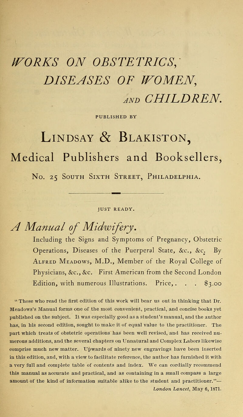 IVORKS ON OBSTETRICS; DISEASES OF IFOMEN, and CHILDREN. PUBLISHED BY Lindsay & Blakiston, Medical Publishers and Booksellers, No. 25 South Sixth Street, Philadelphia. JUST READY. A Manual of Midwifery. Including the Signs and Symptoms of Pregnancy, Obstetric Operations, Diseases of the Puerperal State, &c, &c. By Alfred Meadows, M.D., Member of the Royal College of Physicians, &c, &c. First American from the Second London Edition, with numerous Illustrations. Price,. . . $3.00  Those who read the first edition of this work will bear us out in thinking that Dr. Meadows's Manual forms one of the most convenient, praetieal, and concise books yet published on the subject. It was especially good as a student's manual, and the author has, in his second edition, sought to make it of equal value to the practitioner. The part which treats of obstetric operations has been well revised, and has received nu- merous additions, and the several chapters on Unnatural and Complex Labors likewise comprise much new matter. Upwards of ninety new engravings have been inserted in this edition, and, with a view to facilitate reference, the author has furnished it with a very full and complete table of contents and index. We can cordially recommend this manual as accurate and practical, and as containing in a small compass a large amount of the kind of information suitable alike to the student and practitioner.— London Lancet, May 6,1871.