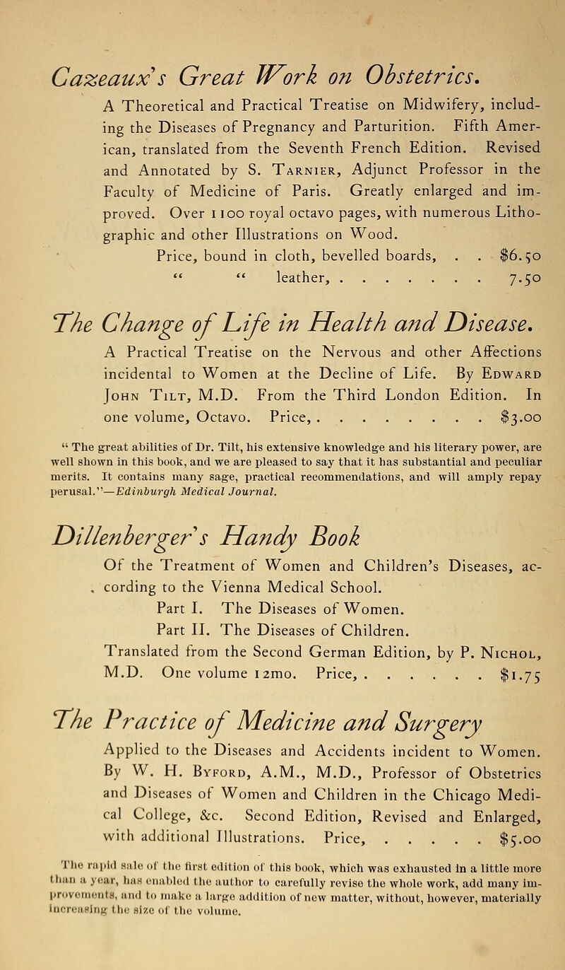 Cazeaux s Great Work on Obstetrics. A Theoretical and Practical Treatise on Midwifery, includ- ing the Diseases of Pregnancy and Parturition. Fifth Amer- ican, translated from the Seventh French Edition. Revised and Annotated by S. Tarnier, Adjunct Professor in the Faculty of Medicine of Paris. Greatly enlarged and im- proved. Over i ioo royal octavo pages, with numerous Litho- graphic and other Illustrations on Wood. Price, bound in cloth, bevelled boards, . . $6.50   leather, 7.50 The Change of Life in Health and Disease. A Practical Treatise on the Nervous and other Affections incidental to Women at the Decline of Life. By Edward John Tilt, M.D. From the Third London Edition. In one volume, Octavo. Price, $3.00  The great abilities of Dr. Tilt, his extensive knowledge and his literary power, are well shown in this book, and we are pleased to say that it has substantial and peculiar merits. It contains many sage, practical recommendations, and will amply repay perusal.—Edinburgh Medical Journal. Dillenberger s Handy Book Of the Treatment of Women and Children's Diseases, ac- . cording to the Vienna Medical School. Part I. The Diseases of Women. Part II. The Diseases of Children. Translated from the Second German Edition, by P. Nichol, M.D. One volume i2mo. Price, $1-75 The Practice of Medicine and Surgery Applied to the Diseases and Accidents incident to Women. By W. H. Byford, A.M., M.D., Professor of Obstetrics and Diseases of Women and Children in the Chicago Medi- cal College, &c. Second Edition, Revised and Enlarged, with additional Illustrations. Price, $5.00 The rapid Bale of the tirst edition of this book, which was exhausted In a little more I ban a .year, bus enabled the author to carefully revise the whole work, add many im- provements, and in make a large addition of now matter, without, however, materially InoreaBlng the Blze of the volume.