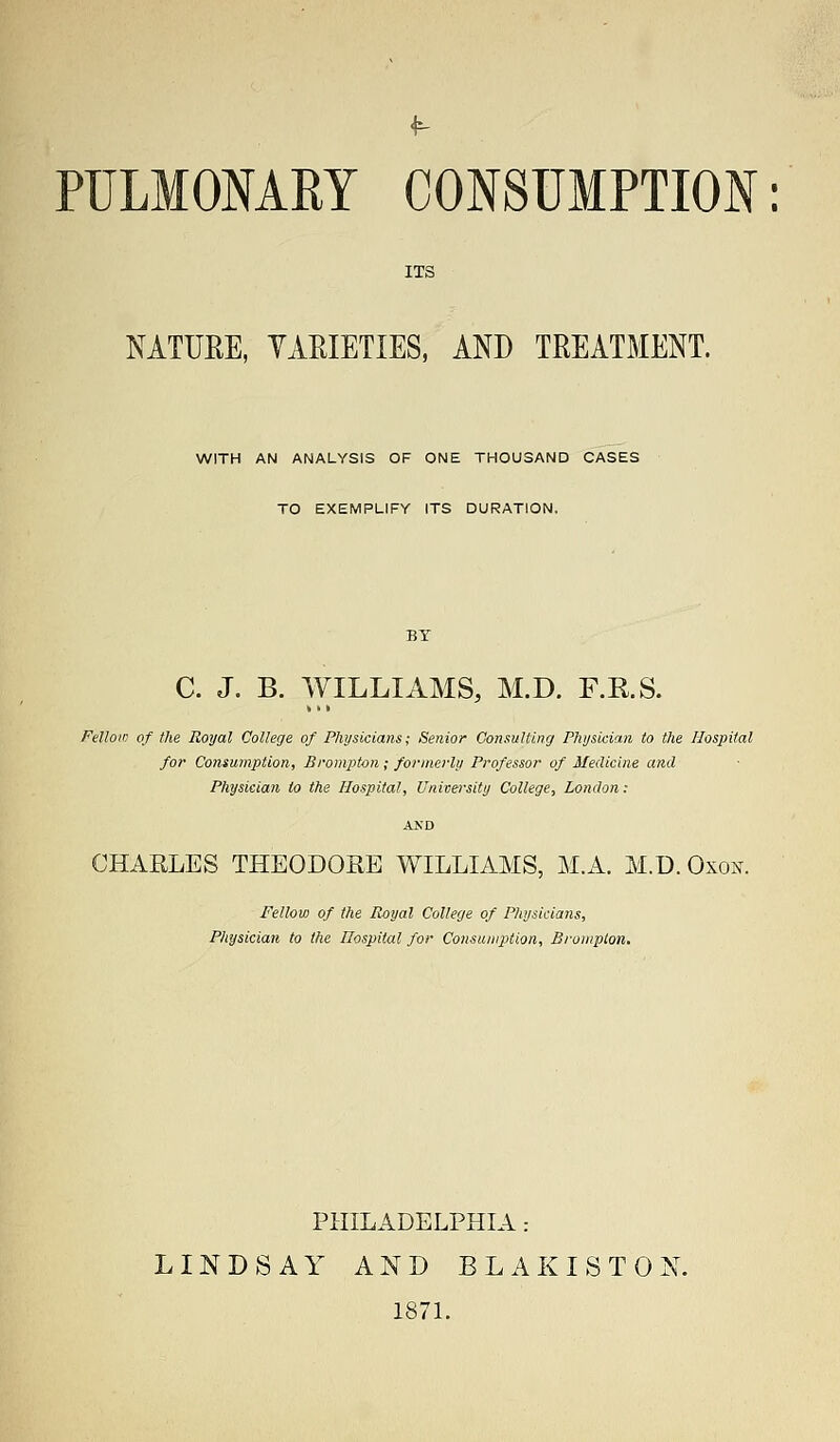 ITS NATURE, VARIETIES, AND TREATMENT. WITH AN ANALYSIS OF ONE THOUSAND CASES TO EXEMPLIFY ITS DURATION. C. J. B. WILLIAMS, M.D. F.R.S. Felloin of the Royal College of Physicians; Senior Consulting Physician to the Hospital for Consumption, Brompton; formerly Professor of Medicine and Physician to the Hospital, University College, London: CHARLES THEODORE WILLIAMS, M.A. M.D. Oxon. Fellow of the Royal College of Physicians, Physician to the Hospital for Consumption, Brompton. PHILADELPHIA .- LINDSAY AND B L A K I S T 0 N. 1871.