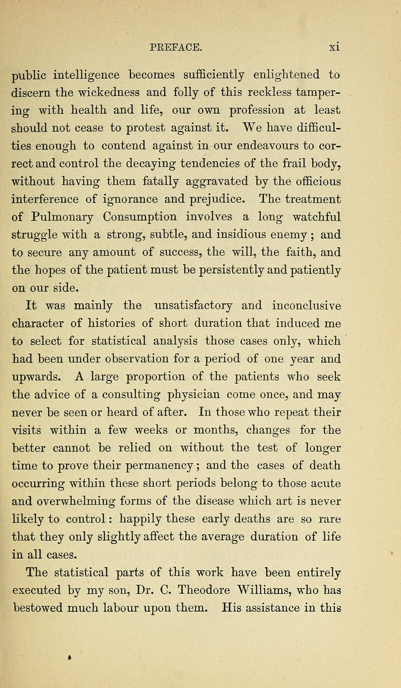 public intelligence becomes sufficiently enlightened to discern the wickedness and folly of this reckless tamper- ing with health and life, our own profession at least should not cease to protest against it. We have difficul- ties enough to contend against in our endeavours to cor- rect and control the decaying tendencies of the frail body, without having them fatally aggravated by the officious interference of ignorance and prejudice. The treatment of Pulmonary Consumption involves a long watchful struggle with a strong, subtle, and insidious enemy ; and to secure any amount of success, the will, the faith, and the hopes of the patient must be persistently and patiently on our side. It was mainly the unsatisfactory and inconclusive character of histories of short duration that induced me to select for statistical analysis those cases only, which had been under observation for a period of one year and upwards. A large proportion of the patients who seek the advice of a consulting physician come once, and may never be seen or heard of after. In those who repeat their visits within a few weeks or months, changes for the better cannot be relied on without the test of longer time to prove their permanency; and the cases of death occurring within these short periods belong to those acute and overwhelming forms of the disease which art is never likely to control: happily these early deaths are so rare that they only slightly affect the average duration of life in all cases. The statistical parts of this work have been entirely executed by my son, Dr. C. Theodore Williams, who has bestowed much labour upon them. His assistance in this