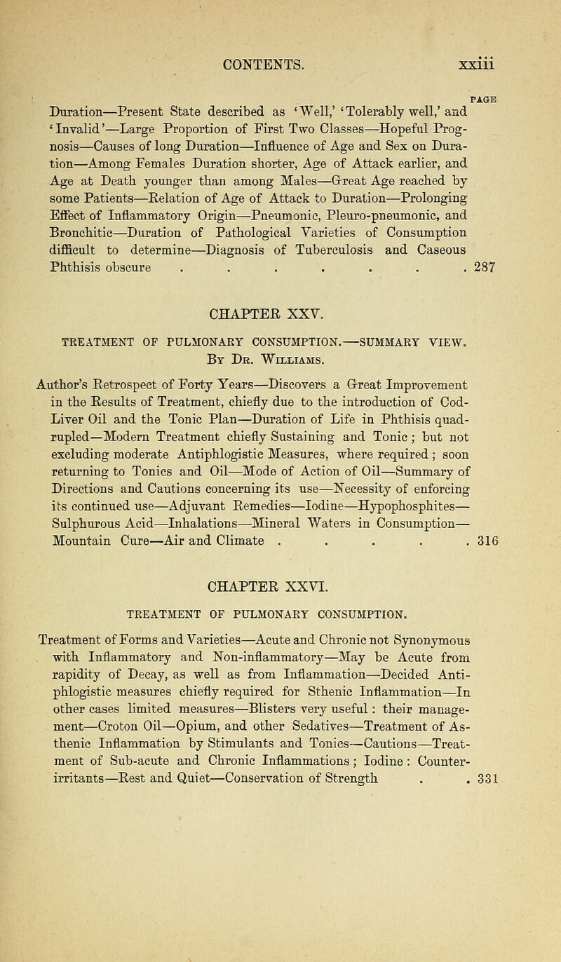 PAGE Duration—Present State described as ' Well,' ' Tolerably well,' and 'Invalid'—Large Proportion of First Two Classes—Hopeful Prog- nosis—Causes of long Duration—Influence of Age and Sex on Dura- tion—Among Females Duration shorter, Age of Attack earlier, and Age at Death younger than among Males—Great Age reached by some Patients—Relation of Age of Attack to Duration—Prolonging Effect of Inflammatory Origin—Pneumonic, Pleuro-pneumonic, and Bronchitic—Duration of Pathological Varieties of Consumption difficult to determine—Diagnosis of Tuberculosis and Caseous Phthisis obscure . . . . . . .287 CHAPTER XXV. TREATMENT OF PULMONARY CONSUMPTION.—SUMMARY VIEW. By Dk. Williams. Author's Retrospect of Forty Years—Discovers a Great Improvement in the Results of Treatment, chiefly due to the introduction of Cod- Liver Oil and the Tonic Plan—Duration of Life in Phthisis quad- rupled—Modern Treatment chiefly Sustaining and Tonic; but not excluding moderate Antiphlogistic Measures, where required ; soon returning to Tonics and Oil—Mode of Action of Oil—Summary of Directions and Cautions concerning its use—Necessity of enforcing its continued use—Adjuvant Remedies—Iodine—Hypophosphites— Sulphurous Acid—Inhalations—Mineral Waters in Consumption— Mountain Cure—Air and Climate . . . . .316 CHAPTER XXVI. TREATMENT OF PULMONARY CONSUMPTION. Treatment of Forms and Varieties—Acute and Chronic not Synonymous with Inflammatory and Non-inflammatory—May be Acute from rapidity of Decay, as well as from Inflammation—Decided Anti- phlogistic measures chiefly required for Sthenic Inflammation—In other cases limited measures—Blisters very useful: their manage- ment—Croton Oil—Opium, and other Sedatives—Treatment of As- thenic Inflammation by Stimulants and Tonics—Cautions—Treat- ment of Sub-acute and Chronic Inflammations; Iodine : Counter- irritants—Rest and Quiet—Conservation of Strength . . 331