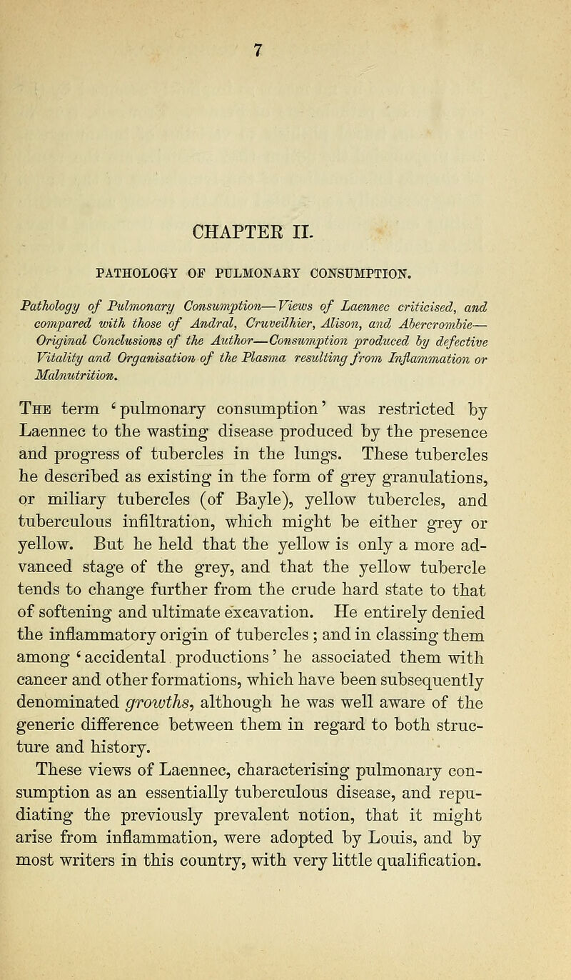 CHAPTER II. PATHOLOGY OF PULMONAKY CONSUMPTION. Pathology of Pulmonary Consumption— Views of Laennec criticised, and compared with those of Andral, Cruveilhier, Alison, and Abercrombie— Original Conclusions of the Author—Consumption produced by defective Vitality and Organisation of the Plasma resulting from Inflammation or Malnutrition. The term 'pulmonary consumption' was restricted by Laennec to the wasting disease produced by the presence and progress of tubercles in the lungs. These tubercles he described as existing in the form of grey granulations, or miliary tubercles (of Bayle), yellow tubercles, and tuberculous infiltration, which might be either grey or yellow. But he held that the yellow is only a more ad- vanced stage of the grey, and that the yellow tubercle tends to change further from the crude hard state to that of softening and ultimate excavation. He entirely denied the inflammatory origin of tubercles ; and in classing them among ' accidental productions' he associated them with cancer and other formations, which have been subsequently denominated growths, although he was well aware of the generic difference between them in regard to both struc- ture and history. These views of Laennec, characterising pulmonary con- sumption as an essentially tuberculous disease, and repu- diating the previously prevalent notion, that it might arise from inflammation, were adopted by Louis, and by most writers in this country, with very little qualification.