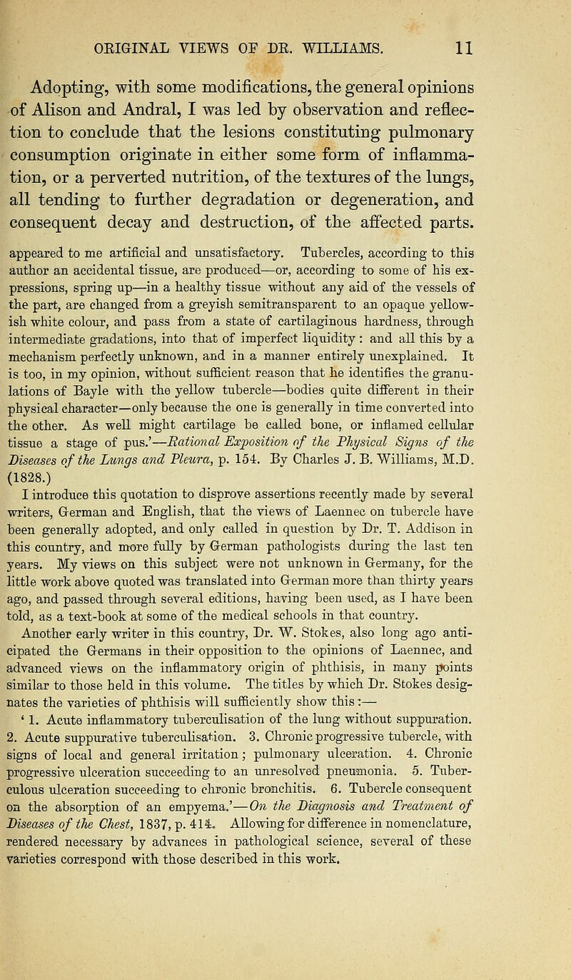 Adopting, with some modifications, the general opinions of Alison and Andral, I was led by observation and reflec- tion to conclude that the lesions constituting pulmonary consumption originate in either some form of inflamma- tion, or a perverted nutrition, of the textures of the lungs, all tending to further degradation or degeneration, and consequent decay and destruction, of the affected parts. appeared to me artificial and unsatisfactory. Tubercles, according to this author an accidental tissue, are produced—or, according to some of his ex- pressions, spring up—in a healthy tissue without any aid of the vessels of the part, are changed from a greyish semitransparent to an opaque yellow- ish white colour, and pass from a state of cartilaginous hardness, through intermediate gradations, into that of imperfect liquidity : and all this by a mechanism perfectly unknown, and in a manner entirely unexplained. It is too, in my opinion, without sufficient reason that he identifies the granu- lations of Bayle with the yellow tubercle—bodies quite different in their physical character—only because the one is generally in time converted into the other. As well might cartilage be called bone, or inflamed cellular tissue a stage of pus.'—Bational Exposition of the Physical Signs of the Diseases of the Lungs and Pleura, p. 154. By Charles J. B. Williams, M.D. (1828.) I introduce this quotation to disprove assertions recently made by several writers, German and English, that the views of Laennec on tubercle have been generally adopted, and only called in question by Dr. T. Addison in this country, and more fully by German pathologists during the last ten years. My views on this subject were not unknown in Germany, for the little work above qixoted was translated into German more than thirty years ago, and passed through several editions, having been used, as I have been told, as a text-book at some of the medical schools in that country. Another early writer in this country, Dr. W. Stokes, also long ago anti- cipated the Germans in their opposition to the opinions of Laennec, and advanced views on the inflammatory origin of phthisis, in many points similar to those held in this volume. The titles by which Dr. Stokes desig- nates the varieties of phthisis will sufficiently show this:— ' 1. Acute inflammatory tuberculisation of the lung without suppuration. 2. Acute suppurative tuberculisation. 3. Chronic progressive tubercle, with signs of local and general irritation; pulmonary ulceration. 4. Chronic progressive ulceration succeeding to an unresolved pneumonia. 5. Tuber- culous ulceration succeeding to chronic bronchitis. 6. Tubercle consequent on the absorption of an empyema.'—On the Diagnosis and Treatment of Diseases of the Chest, 1837, p. 414.. Allowing for difference in nomenclature, rendered necessary by advances in pathological science, several of these varieties correspond with those described in this work.