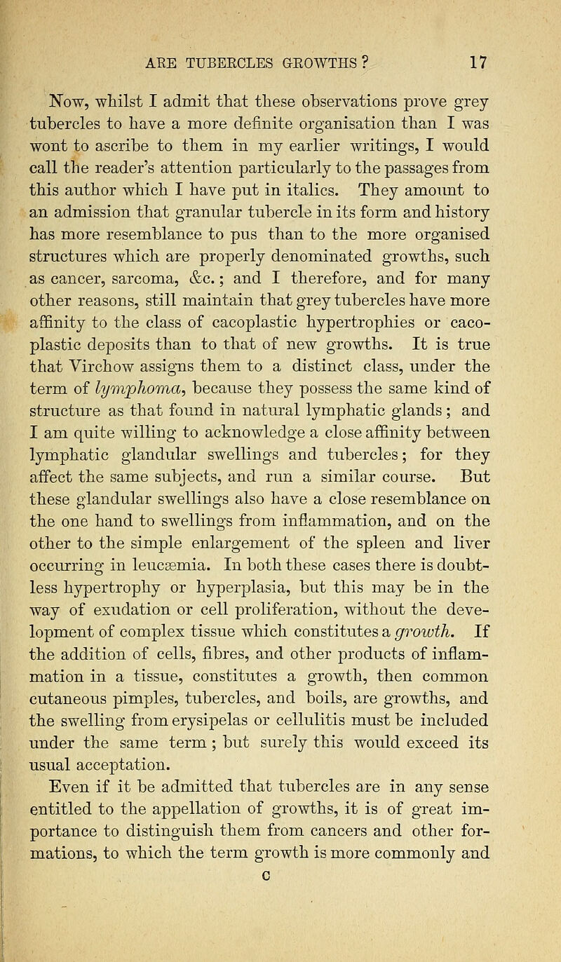 Now, whilst I admit that these observations prove grey tubercles to have a more definite organisation than I was wont to ascribe to them in my earlier writings, I would call the reader's attention particularly to the passages from this author which I have put in italics. They amount to an admission that granular tubercle in its form and history has more resemblance to pus than to the more organised structures which are properly denominated growths, such as cancer, sarcoma, &c.; and I therefore, and for many other reasons, still maintain that grey tubercles have more affinity to the class of cacoplastic hypertrophies or caco- plastic deposits than to that of new growths. It is true that Virchow assigns them to a distinct class, under the term of lymphoma, because they possess the same kind of structure as that found in natural lymphatic glands; and I am quite willing to acknowledge a close affinity between lymphatic glandular swellings and tubercles; for they affect the same subjects, and run a similar course. But these glandular swellings also have a close resemblance on the one hand to swellings from inflammation, and on the other to the simple enlargement of the spleen and liver occurring in leucsemia. In both these cases there is doubt- less hypertrophy or hyperplasia, but this may be in the way of exudation or cell proliferation, without the deve- lopment of complex tissue which constitutes a growth. If the addition of cells, fibres, and other products of inflam- mation in a tissue, constitutes a growth, then common cutaneous pimples, tubercles, and boils, are growths, and the swelling from erysipelas or cellulitis must be included under the same term; but surely this would exceed its usual acceptation. Even if it be admitted that tubercles are in any sense entitled to the appellation of growths, it is of great im- portance to distinguish them from cancers and other for- mations, to which the term growth is more commonly and c