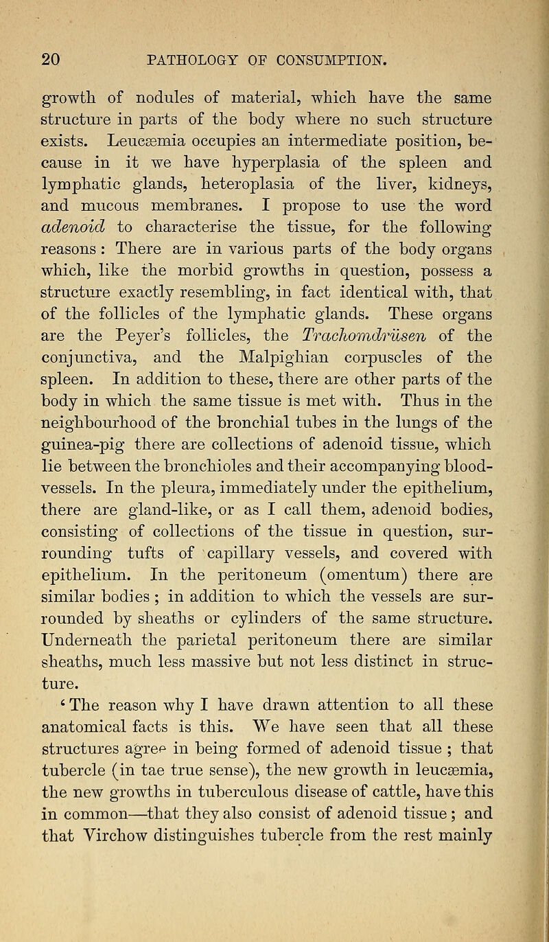 growth of nodules of material, which have the same structure in parts of the body where no such structure exists. Leucaemia occupies an intermediate position, be- cause in it we have hyperplasia of the spleen and lymphatic glands, heteroplasia of the liver, kidneys, and mucous membranes. I propose to use the word adenoid to characterise the tissue, for the following reasons : There are in various parts of the body organs which, like the morbid growths in question, possess a structure exactly resembling, in fact identical with, that of the follicles of the lymphatic glands. These organs are the Peyer's follicles, the Trachomdrusen of the conjunctiva, and the Malpighian corpuscles of the spleen. In addition to these, there are other parts of the body in which the same tissue is met with. Thus in the neighbourhood of the bronchial tubes in the lungs of the guinea-pig there are collections of adenoid tissue, which lie between the bronchioles and their accompanying blood- vessels. In the pleura, immediately under the epithelium, there are gland-like, or as I call them, adenoid bodies, consisting of collections of the tissue in question, sur- rounding tufts of capillary vessels, and covered with epithelium. In the peritoneum (omentum) there are similar bodies ; in addition to which the vessels are sur- rounded by sheaths or cylinders of the same structure. Underneath the parietal peritoneum there are similar sheaths, much less massive but not less distinct in struc- ture. ' The reason why I have drawn attention to all these anatomical facts is this. We have seen that all these structures agre^ in being formed of adenoid tissue ; that tubercle (in tae true sense), the new growth in leucaemia, the new growths in tuberculous disease of cattle, have this in common—that they also consist of adenoid tissue ; and that Virchow distinguishes tubercle from the rest mainly