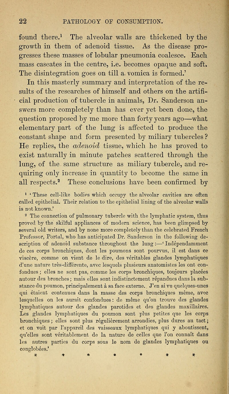 found there.1 The alveolar walls are thickened by the growth in them of adenoid tissue. As the disease pro- gresses these masses of lobular pneumonia coalesce. Each mass caseates in the centre, i.e. becomes opaque and soft. The disintegration goes on till a. vomica is formed.' In this masterly summary and interpretation of the re- sults of the researches of himself and others on the artifi- cial production of tubercle in animals, Dr. Sanderson an- swers more completely than has ever yet been done, the question proposed by me more than forty years ago—what elementary part of the lung is affected to produce the constant shape and form presented by miliary tubercles ? He replies, the adenoid tissue, which he has proved to exist naturally in minute patches scattered through the lung, of the. same structure as miliary tubercle, and re- quiring only increase in quantity to become the same in all respects.2 These conclusions have been confirmed by 1 ' These cell-like bodies which occupy the alveolar cavities are often called epithelial. Their relation to the epithelial lining of the alveolar walls is not known,' 2 The connection of pulmonary tubercle with the lymphatic system, thus proved by the skilful appliances of modern science, has been glimpsed by several old writers, and by none more completely than the celebrated French Professor, Portal, who has anticipated Dr. Sanderson in the following de- scription of adenoid substance throughout the king :—' Independamment de ces corps bronchiqties, dont les poumons sont pourvus, il est dans ce viscere, comme on vient de le dire, des veritables glandes lymphatiques d'une nature tres-differente, avec lesquels plusieurs anatomistes les ont con- fondues ; elles ne sont pas, comme les corps bronchiques, toujours placees autour des branches; mais elles sont indistinctement repandues dans la sub- stance du poumon, principalement a sa face externe. J'en ai vn quelques-unes qui etaient continues dans la masse des corps bronchiques meme, avec lesquelles on les aurait confondues: de meme qu'on trouve des glandes lymphatiques autour des glandes parotides et des glandes maxillaires. Les glandes lymphatiques du poumon sont plus petites que les corps bronchiques ; elles sont plus regulierement arrondies, plus dures au tact; et on voit par l'appareil des vaisseaux lymphatiques qui y aboutissent, qu'elles sont veritablement de la nature de celles que Ton connait dans les autres parties du corps sous le nom de glandes lymphatiques ou conglobees.'