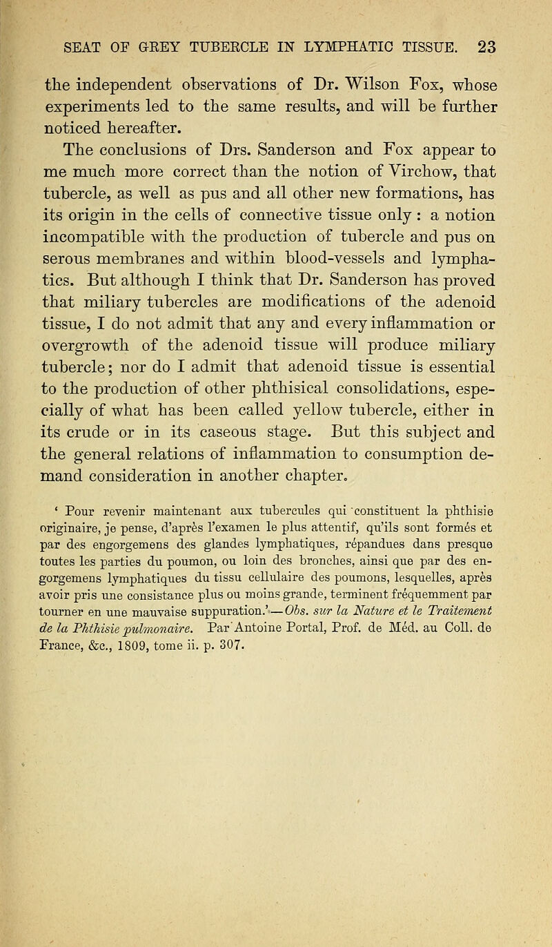 the independent observations of Dr. Wilson Fox, whose experiments led to the same results, and will be further noticed hereafter. The conclusions of Drs. Sanderson and Fox appear to me much more correct than the notion of Virchow, that tubercle, as well as pus and all other new formations, has its origin in the cells of connective tissue only : a notion incompatible with the production of tubercle and pus on serous membranes and within blood-vessels and lympha- tics. But although I think that Dr. Sanderson has proved that miliary tubercles are modifications of the adenoid tissue, I do not admit that any and every inflammation or overgrowth of the adenoid tissue will produce miliary tubercle; nor do I admit that adenoid tissue is essential to the production of other phthisical consolidations, espe- cially of what has been called yellow tubercle, either in its crude or in its caseous stage. But this subject and the general relations of inflammation to consumption de- mand consideration in another chapter. ' Pour revenir maintenant aux tubercules qui constituent la phthisie originaire, je pense, d'apres l'examen le plus attentif, qu'ils sont formes et par des engorgemens des glandes lymphatiques, repandues dans presque toutes les parties du poumon, ou loin des branches, ainsi que par des en- gorgemens lymphatiques du tissu cellulaire des poumons, lesquelles, apres avoir pris une consistance plus ou moins grande, terminent frequemment par tourner en une mauvaise suppuration.' — Obs. sur la Nature et le Traiteinent de la Phthisie pidmonaire. Par'Antoine Portal, Prof, de Med. au Coll. de France, &c, 1809, tome ii. p. 307.