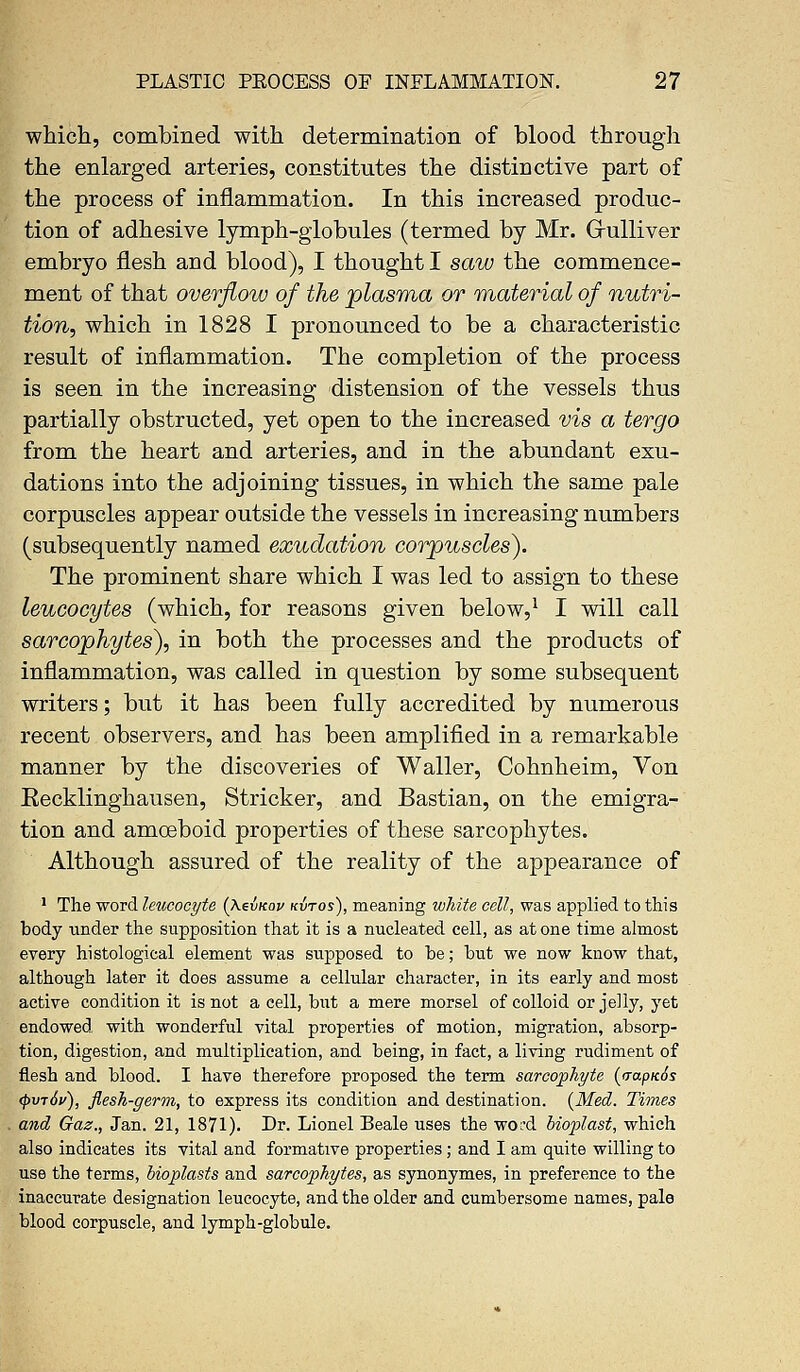 which, combined with determination of blood through the enlarged arteries, constitutes the distinctive part of the process of inflammation. In this increased produc- tion of adhesive lymph-globules (termed by Mr. Grulliver embryo flesh and blood), I thought I saw the commence- ment of that overflow of the plasma or material of nutri- tion, which in 1828 I pronounced to be a characteristic result of inflammation. The completion of the process is seen in the increasing distension of the vessels thus partially obstructed, yet open to the increased vis a tergo from the heart and arteries, and in the abundant exu- dations into the adjoining tissues, in which the same pale corpuscles appear outside the vessels in increasing numbers (subsequently named exudation corpuscles). The prominent share which I was led to assign to these leucocytes (which, for reasons given below,1 I will call sarcophytes), in both the processes and the products of inflammation, was called in question by some subsequent writers; but it has been fully accredited by numerous recent observers, and has been amplified in a remarkable manner by the discoveries of Waller, Cohnheim, Von Eecklinghausen, Strieker, and Bastian, on the emigra- tion and amoeboid properties of these sarcophytes. Although assured of the reality of the appearance of 1 The word leucocyte (\evnov kvtos), meaning white cell, was applied to this body under the supposition that it is a nucleated cell, as at one time almost every histological element was supposed to be; but we now know that, although later it does assume a cellular character, in its early and most active condition it is not a cell, but a mere morsel of colloid or jelly, yet endowed with wonderful vital properties of motion, migration, absorp- tion, digestion, and multiplication, and being, in fact, a living rudiment of flesh and blood. I have therefore proposed the term sarcophyte (<rapK6s <Pvt6v), flesh-germ, to express its condition and destination. {Med. Times and Gaz., Jan. 21, 1871). Dr. Lionel Beale uses the word bioplast, which also indicates its vital and formative properties; and I am quite willing to use the terms, bioplasts and sarcophytes, as synonymes, in preference to the inaccurate designation leucocyte, and the older and cumbersome names, pale blood corpuscle, and lymph-globule.