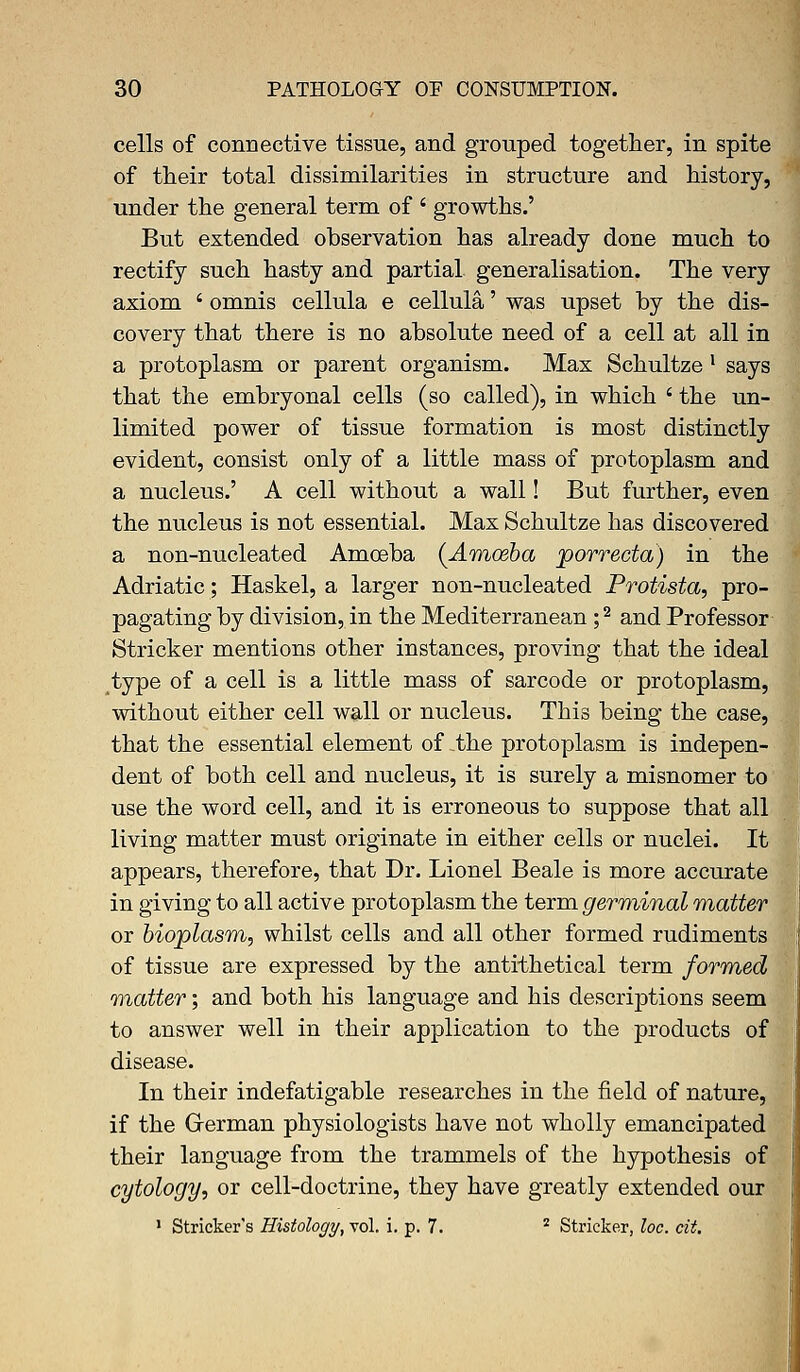 cells of connective tissue, and grouped together, in spite of their total dissimilarities in structure and history, under the general term of ' growths.' But extended observation has already done much to rectify such hasty and partial generalisation. The very axiom ' omnis cellula e cellula' was upset by the dis- covery that there is no absolute need of a cell at all in a protoplasm or parent organism. Max Schultze l says that the embryonal cells (so called), in which ' the un- limited power of tissue formation is most distinctly evident, consist only of a little mass of protoplasm and a nucleus.' A cell without a wall! But further, even the nucleus is not essential. Max Schultze has discovered a non-nucleated Amoeba [Amoeba porrecta) in the Adriatic; Haskel, a larger non-nucleated Protista, pro- pagating by division, in the Mediterranean;2 and Professor Strieker mentions other instances, proving that the ideal type of a cell is a little mass of sarcode or protoplasm, without either cell wall or nucleus. This being the case, that the essential element of the protoplasm is indepen- dent of both cell and nucleus, it is surely a misnomer to use the word cell, and it is erroneous to suppose that all living matter must originate in either cells or nuclei. It appears, therefore, that Dr. Lionel Beale is more accurate in giving to all active protoplasm the term germinal matter or bioplasm, whilst cells and all other formed rudiments of tissue are expressed by the antithetical term formed matter; and both his language and his descriptions seem to answer well in their application to the products of disease. In their indefatigable researches in the field of nature, if the German physiologists have not wholly emancipated their language from the trammels of the hypothesis of cytology, or cell-doctrine, they have greatly extended our 1 Strieker's Histology, vol. i. p. 7. z Strieker, loc. cit.