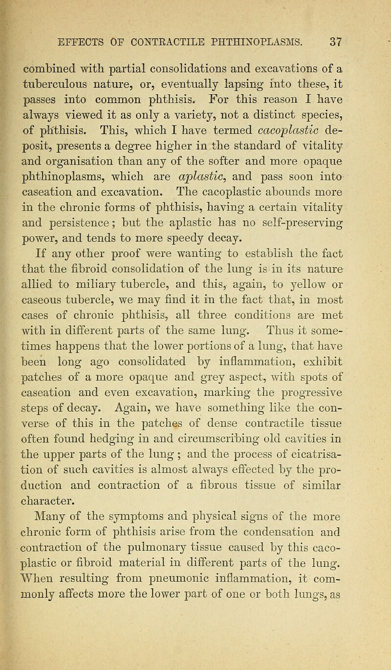 combined with partial consolidations and excavations of a tuberculous nature, or, eventually lapsing into these, it passes into common phthisis. For this reason I have always viewed it as only a variety, not a distinct species, of phthisis. This, which I have termed cacoplastic de- posit, presents a degree higher in the standard of vitality and organisation than any of the softer and more opaque phthinoplasms, which are aplastic, and pass soon into caseation and excavation. The cacoplastic abounds more in the chronic forms of phthisis, having a certain vitality and persistence; but the aplastic has no self-preserving power, and tends to more speedy decay. If any other proof were wanting to establish the fact that the fibroid consolidation of the lung is in its nature allied to miliary tubercle, and this, again, to yellow or caseous tubercle, we may find it in the fact that, in most cases of chronic phthisis, all three conditions are met with in different parts of the same lung. Thus it some- times happens that the lower portions of a lung, that have been long ago consolidated by inflammation, exhibit patches of a more opaque and grey aspect, with spots of caseation and even excavation, marking the progressive steps of decay. Again, we have something like the con- verse of this in the patches of dense contractile tissue often found hedging in and circumscribing old cavities in the upper parts of the lung ; and the process of cicatrisa- tion of such cavities is almost always effected by the pro- duction and contraction of a fibrous tissue of similar character. Many of the symptoms and physical signs of the more chronic form of phthisis arise from the condensation and contraction of the pulmonary tissue caused by this caco- plastic or fibroid material in different parts of the lung. When resulting from pneumonic inflammation, it com- monly affects more the lower part of one or both lungs, as