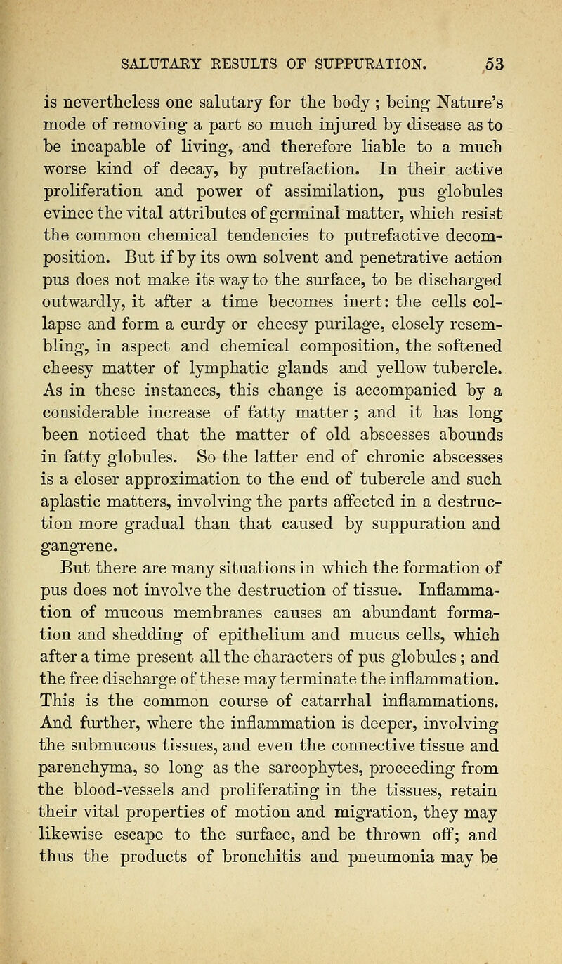 is nevertheless one salutary for the body; being Nature's mode of removing a part so much injured by disease as to be incapable of living, and therefore liable to a much worse kind of decay, by putrefaction. In their active proliferation and power of assimilation, pus globules evince the vital attributes of germinal matter, which resist the common chemical tendencies to putrefactive decom- position. But if by its own solvent and penetrative action pus does not make its way to the surface, to be discharged outwardly, it after a time becomes inert: the cells col- lapse and form a curdy or cheesy purilage, closely resem- bling, in aspect and chemical composition, the softened cheesy matter of lymphatic glands and yellow tubercle. As in these instances, this change is accompanied by a considerable increase of fatty matter; and it has long been noticed that the matter of old abscesses abounds in fatty globules. So the latter end of chronic abscesses is a closer approximation to the end of tubercle and such aplastic matters, involving the parts affected in a destruc- tion more gradual than that caused by suppuration and gangrene. But there are many situations in which the formation of pus does not involve the destruction of tissue. Inflamma- tion of mucous membranes causes an abundant forma- tion and shedding of epithelium and mucus cells, which after a time present all the characters of pus globules; and the free discharge of these may terminate the inflammation. This is the common course of catarrhal inflammations. And further, where the inflammation is deeper, involving the submucous tissues, and even the connective tissue and parenchyma, so long as the sarcophytes, proceeding from the blood-vessels and proliferating in the tissues, retain their vital properties of motion and migration, they may likewise escape to the surface, and be thrown off; and thus the products of bronchitis and pneumonia may be