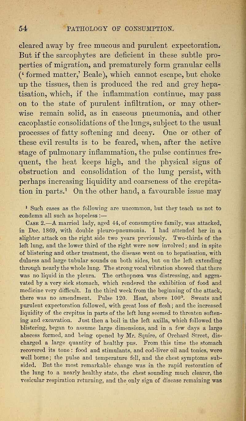 cleared away by free mucous and purulent expectoration. But if the sarcophytes are deficient in these subtle pro- perties of migration, and prematurely form granular cells (' formed matter,' Beale), which cannot escape, but choke up the tissues, then is produced the red and grey hepa- tisation, which, if the inflammation continue, may pass on to the state of purulent infiltration, or may other- wise remain solid, as in caseous pneumonia, and other cacoplastic consolidations of the lungs, subject to the usual processes of fatty softening and decay. One or other of these evil results is to be feared, when, after the active stage of pulmonary inflammation, the pulse continues fre- quent, the heat keeps high, and the physical signs of obstruction and consolidation of the lung persist, with perhaps increasing liquidity and coarseness of the crepita- tion in parts.' On the other hand, a favourable issue may 1 Such cases as the following are uncommon, but they teach us not to condemn all such as hopeless :— Case 2.—A married lady, aged 44, of consumptive family, was attacked, in Dec. 1869, with double pleuro-pneumonia. I had attended her in a slighter attack on the right side two years previously. Two-thirds of the left lung, and the lower third of the right were now involved; and in spite of blistering and other treatment, the disease went on to hepatisation, with dulness and large tubular sounds on both sides, but on the left extending through nearly the whole lung. The strong vocal vibration showed that there was no liquid in the pleura. The orthopncea was distressing, and aggra- vated by a very sick stomach, which rendered the exhibition of food and medicine very difficult. In the third week from the beginning of the attack, there was no amendment. Pulse 120. Heat, above 100°. Sweats and purulent expectoration followed, with great loss of flesh; and the increased liquidity of the crepitus in parts of the left lung seemed to threaten soften- ing and excavation. Just then a boil in the left axilla, which followed the blistering, began to assume large dimensions, and in a few days a large abscess formed, and being opened by Mr. Squire, of Orchard Street, dis- charged a large quantity of healthy pus. From this time the stomach recovered its tone : food and stimulants, and cod-liver oil and tonics, were well borne; the pulse and temperature fell, and the chest symptoms sub- sided. But the most remarkable change was in the rapid restoration of the lung to a nearly healthy state, the chest sounding much clearer, the vesicular respiration returning, and the only sign of disease remaining was