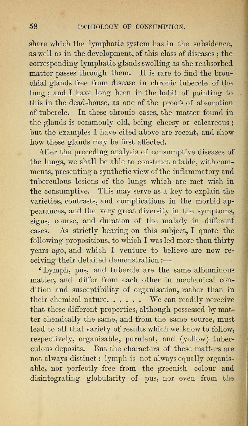 share which the lymphatic system has in the subsidence, as well as in the development, of this class of diseases ; the corresponding lymphatic glands swelling as the reabsorbed matter passes through them. It is rare to find the bron- chial glands free from disease in chronic tubercle of the lung; and I have long been in the habit of pointing to this in the dead-house, as one of the proofs of absorption of tubercle. In these chronic cases, the matter found in the glands is commonly old, being cheesy or calcareous ; but the examples I have cited above are recent, and show how these glands may be first affected. After the preceding analysis of consumptive diseases of the lungs, we shall be able to construct a table, with com- ments, presenting a synthetic view of the inflammatory and tuberculous lesions of the lungs which are met with in the consumptive. This may serve as a key to explain the varieties, contrasts, and complications in the morbid ap- pearances, and the very great diversity in the symptoms, signs, course, and duration of the malady in different cases. As strictly bearing on this subject, I quote the following propositions, to which I was led more than thirty years ago, and which I venture to believe are now re- ceiving their detailed demonstration:— i Lymph, pus, and tubercle are the same albuminous matter, and differ from each other in mechanical con- dition and susceptibility of organisation, rather than in their chemical nature We can readily perceive that these different properties, although possessed by mat- ter chemically the same, and from the same source, must lead to all that variety of results which we know to follow, respectively, organisable, purulent, and (yellow) tuber- culous deposits. But the characters of these matters are not always distinct: lymph is not always equally organis- able, nor perfectly free from the greenish colour and disintegrating globularity of pus, nor even from the