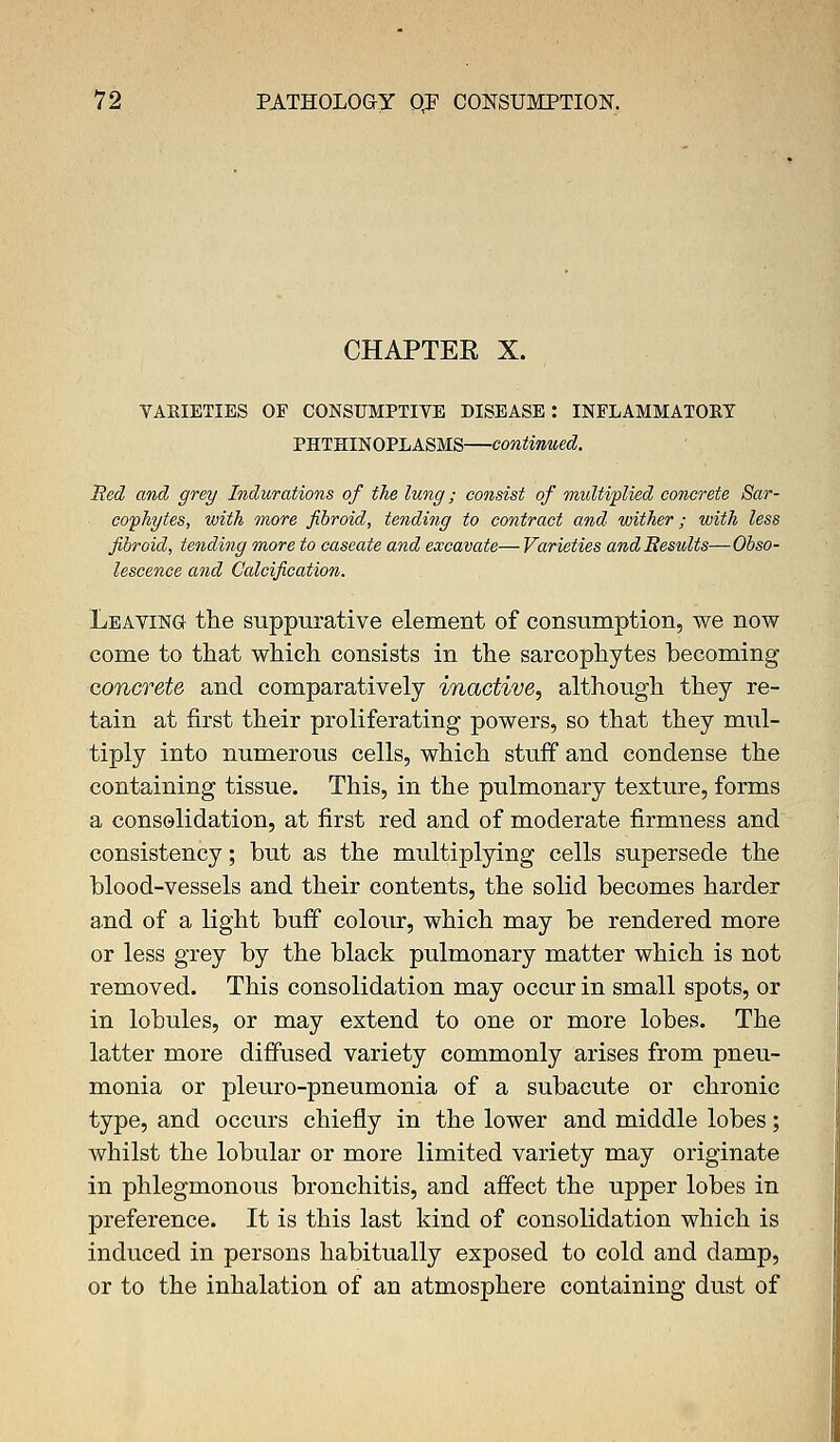 CHAPTER X. VARIETIES OF CONSUMPTIVE DISEASE : INFLAMMATOKT PHTHINOPLASMS—continued. Bed and grey Indurations of the lung; consist of midtiplied concrete Sar- coffhytes, with more fibroid, tending to contract and wither; with less fibroid, tending more to caseate and excavate— Varieties andBesults—Obso- lescence and Calcification. Leaving the suppurative element of consumption, we now come to that which consists in the sarcophytes becoming concrete and comparatively inactive^ although they re- tain at first their proliferating powers, so that they mul- tiply into numerous cells, which stuff and condense the containing tissue. This, in the pulmonary texture, forms a consolidation, at first red and of moderate firmness and consistency; but as the multiplying cells supersede the blood-vessels and their contents, the solid becomes harder and of a light buff colour, which may be rendered more or less grey by the black pulmonary matter which is not removed. This consolidation may occur in small spots, or in lobules, or may extend to one or more lobes. The latter more diffused variety commonly arises from pneu- monia or pleuro-pneumonia of a subacute or chronic type, and occurs chiefly in the lower and middle lobes; whilst the lobular or more limited variety may originate in phlegmonous bronchitis, and affect the upper lobes in preference. It is this last kind of consolidation which is induced in persons habitually exposed to cold and damp, or to the inhalation of an atmosphere containing dust of