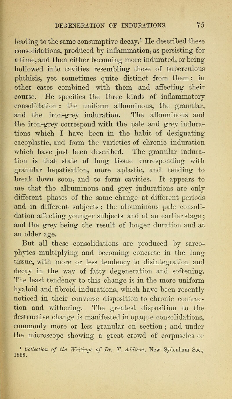 leading to the same consumptive decay.1 He described these consolidations, produced by inflammation, as persisting for a time, and then either becoming more indurated, or being hollowed into cavities resembling those of tuberculous phthisis, yet sometimes quite distinct from them; in other cases combined with them and affecting their course. He specifies the three kinds of inflammatory consolidation: the uniform albuminous, the granular, and the iron-grey induration. The albuminous and the iron-grey correspond with the pale and grey indura- tions which I have been in the habit of designating cacoplastic, and form the varieties of chronic induration which have just been described. The granular indura- tion is that state of lung tissue corresponding with granular hepatisation, more aplastic, and tending to break down soon, and to form cavities. It appears to me that the albuminous and grey indurations are only different phases of the same change at different periods and in different subjects ; the albuminous pale consoli- dation affecting younger subjects and at an earlier stage ; and the grey being the result of longer duration and at an older age. But all these consolidations are produced by sarco- phytes multiplying and becoming concrete in the lung tissue, with more or less tendency to disintegration and decay in the way of fatty degeneration and softening. The least tendency to this change is in the more uniform hyaloid and fibroid indurations, which have been recently noticed in their converse disposition to chronic contrac- tion and withering. The greatest disposition to the destructive change is manifested in opaque consolidations, commonly more or less granular on section; and under the microscope showing a great crowd of corpuscles or 1 Collection of the Writings of Br. T. Addison, New Sydenham Soc, 1868.