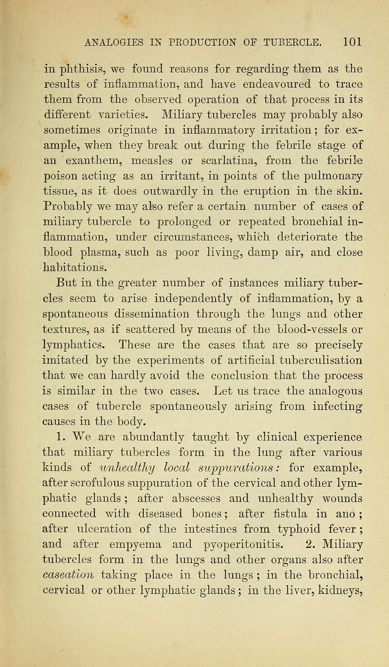 in phthisis, we found reasons for regarding them as the results of inflammation, and have endeavoured to trace them from the observed operation of that process in its different varieties. Miliary tubercles may probably also sometimes originate in inflammatory irritation; for ex- ample, when they break out during the febrile stage of an exanthem, measles or scarlatina, from the febrile poison acting as an irritant, in points of the pulmonary tissue, as it does outwardly in the eruption in the skin. Probably we may also refer a certain number of cases of miliary tubercle to prolonged or repeated bronchial in- flammation, under circumstances, which deteriorate the blood plasma, such as poor living, damp air, and close habitations. But in the greater number of instances miliary tuber- cles seem to arise independently of inflammation, by a spontaneous dissemination through the lungs and other textures, as if scattered by means of the blood-vessels or lymphatics. These are the cases that are so precisely imitated by the experiments of artificial tuberculisation that we can hardly avoid the conclusion that the process is similar in the two cases. Let us trace the analogous cases of tubercle spontaneously arising from infecting causes in the body. 1. We are abundantly taught by clinical experience that miliary tubercles form in the lung after various kinds of unhealthy local suppurations: for example, after scrofulous suppuration of the cervical and other lym- phatic glands; after abscesses and unhealthy wounds connected with diseased bones; after fistula in ano; after ulceration of the intestines from typhoid fever; and after empyema and pyoperitonitis. 2. Miliary tubercles form in the lungs and other organs also after caseation taking place in the lungs ; in the bronchial, cervical or other lymphatic glands; in the liver, kidneys,