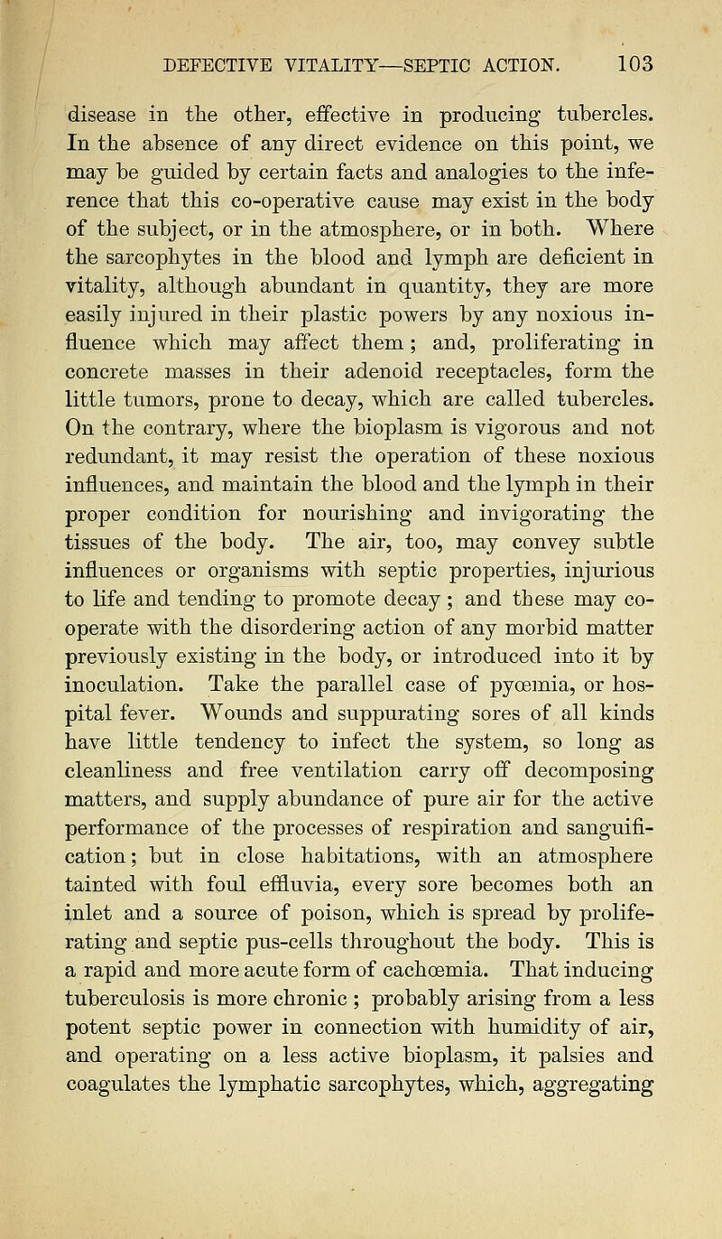 disease in the other, effective in producing tubercles. In the absence of any direct evidence on this point, we may be guided by certain facts and analogies to the infe- rence that this co-operative cause may exist in the body of the subject, or in the atmosphere, or in both. Where the sarcophytes in the blood and lymph are deficient in vitality, although abundant in quantity, they are more easily injured in their plastic powers by any noxious in- fluence which may affect them; and, proliferating in concrete masses in their adenoid receptacles, form the little tumors, prone to decay, which are called tubercles. On the contrary, where the bioplasm is vigorous and not redundant, it may resist the operation of these noxious influences, and maintain the blood and the lymph in their proper condition for nourishing and invigorating the tissues of the body. The air, too, may convey subtle influences or organisms with septic properties, injurious to life and tending to promote decay ; and these may co- operate with the disordering action of any morbid matter previously existing in the body, or introduced into it by inoculation. Take the parallel case of pycemia, or hos- pital fever. Wounds and suppurating sores of all kinds have little tendency to infect the system, so long as cleanliness and free ventilation carry off decomposing matters, and supply abundance of pure air for the active performance of the processes of respiration and sanguifi- cation ; but in close habitations, with an atmosphere tainted with foul effluvia, every sore becomes both an inlet and a source of poison, which is spread by prolife- rating and septic pus-cells throughout the body. This is a rapid and more acute form of cachoemia. That inducing tuberculosis is more chronic ; probably arising from a less potent septic power in connection with humidity of air, and operating on a less active bioplasm, it palsies and coagulates the lymphatic sarcophytes, which, aggregating