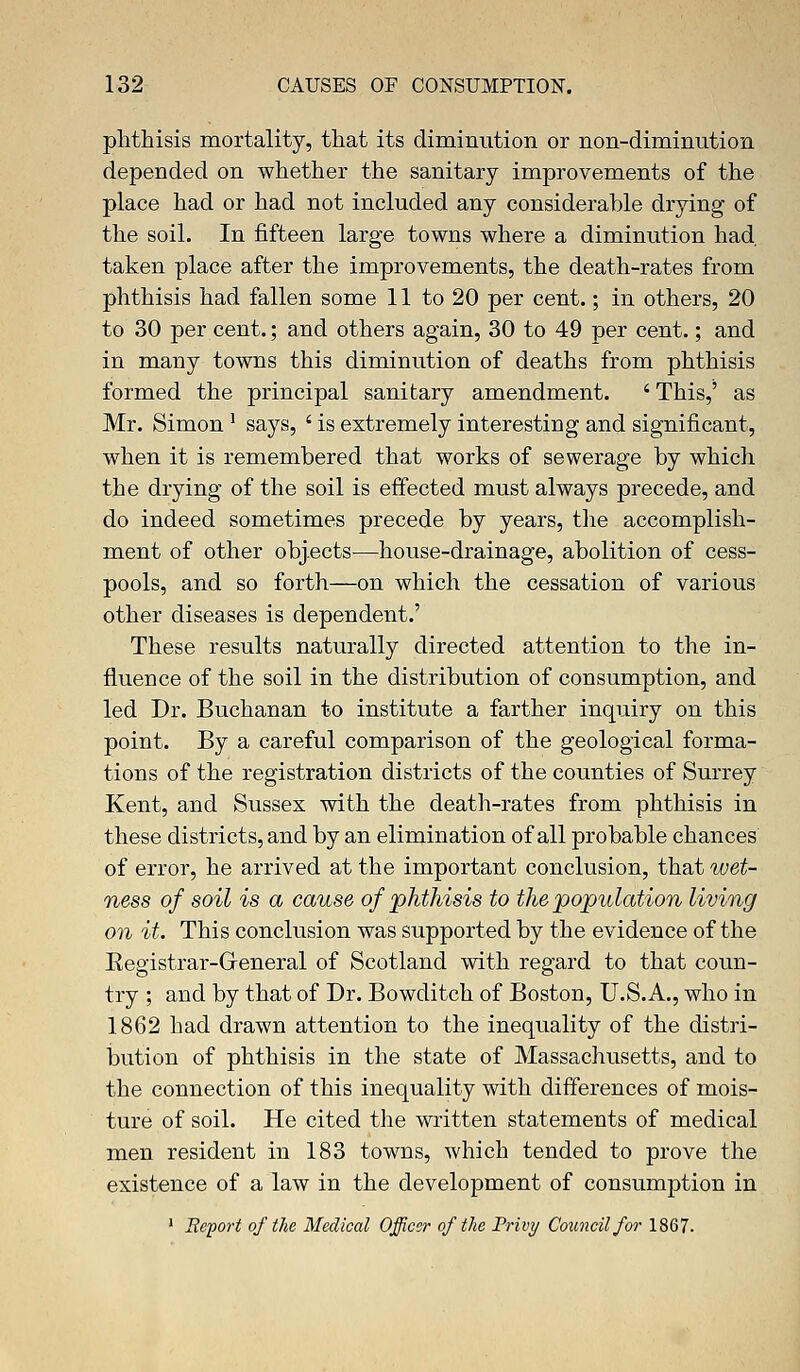 phthisis mortality, that its diminution or non-diminution depended on whether the sanitary improvements of the place had or had not included any considerable drying of the soil. In fifteen large towns where a diminution had. taken place after the improvements, the death-rates from phthisis had fallen some 11 to 20 per cent.; in others, 20 to 30 per cent.; and others again, 30 to 49 per cent.; and in many towns this diminution of deaths from phthisis formed the principal sanitary amendment. ' This,' as Mr. Simon! says, ' is extremely interesting and significant, when it is remembered that works of sewerage by which the drying of the soil is effected must always precede, and do indeed sometimes precede by years, the accomplish- ment of other objects—house-drainage, abolition of cess- pools, and so forth—on which the cessation of various other diseases is dependent.' These results naturally directed attention to the in- fluence of the soil in the distribution of consumption, and led Dr. Buchanan to institute a farther inquiry on this point. By a careful comparison of the geological forma- tions of the registration districts of the counties of Surrey Kent, and Sussex with the death-rates from phthisis in these districts, and by an elimination of all probable chances of error, he arrived at the important conclusion, that wet- ness of soil is a cause of phthisis to the population living on it. This conclusion was supported by the evidence of the Eegistrar-Greneral of Scotland with regard to that coun- try ; and by that of Dr. Bowditch of Boston, U.S.A., who in 1862 had drawn attention to the inequality of the distri- bution of phthisis in the state of Massachusetts, and to the connection of this inequality with differences of mois- ture of soil. He cited the written statements of medical men resident in 183 towns, which tended to prove the existence of a law in the development of consumption in 1 Report of the Medical Officer of the Privy Council for 1867.