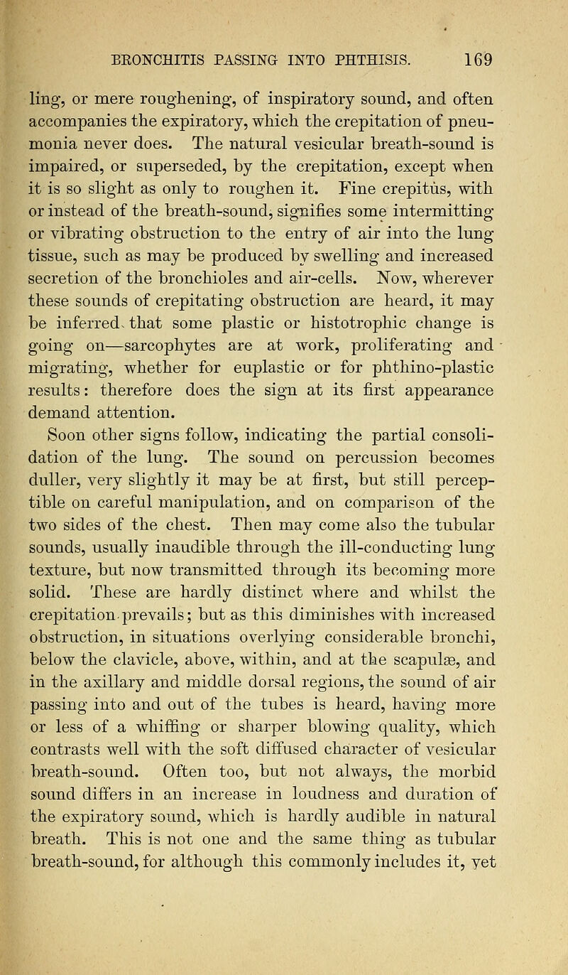 ling1, or mere roughening-, of inspiratory sound, and often accompanies the expiratory, which the crepitation of pneu- monia never does. The natural vesicular breath-sound is impaired, or superseded, by the crepitation, except when it is so slight as only to roughen it. Fine crepitus, with or instead of the breath-sound, signifies some intermitting or vibrating obstruction to the entry of air into the lung tissue, such as may be produced by swelling and increased secretion of the bronchioles and air-cells. Now, wherever these sounds of crepitating obstruction are heard, it may be inferred, that some plastic or histotrophic change is going on—sarcophytes are at work, proliferating and ■ migrating, whether for euplastic or for phthino-plastic results: therefore does the sign at its first appearance demand attention. Soon other signs follow, indicating the partial consoli- dation of the lung. The sound on percussion becomes duller, very slightly it may be at first, but still percep- tible on careful manipulation, and on comparison of the two sides of the chest. Then may come also the tubular sounds, usually inaudible through the ill-conducting lung texture, but now transmitted through its becoming more solid. These are hardly distinct where and whilst the crepitation-prevails; but as this diminishes with increased obstruction, in situations overlying considerable bronchi, below the clavicle, above, within, and at the scapula3, and in the axillary and middle dorsal regions, the sound of air passing into and out of the tubes is heard, having more or less of a whiffing or sharper blowing quality, which contrasts well with the soft diffused character of vesicular breath-sound. Often too, but not always, the morbid sound differs in an increase in loudness and duration of the expiratory sound, which is hardly audible in natural breath. This is not one and the same thing as tubular breath-sound, for although this commonly includes it, yet