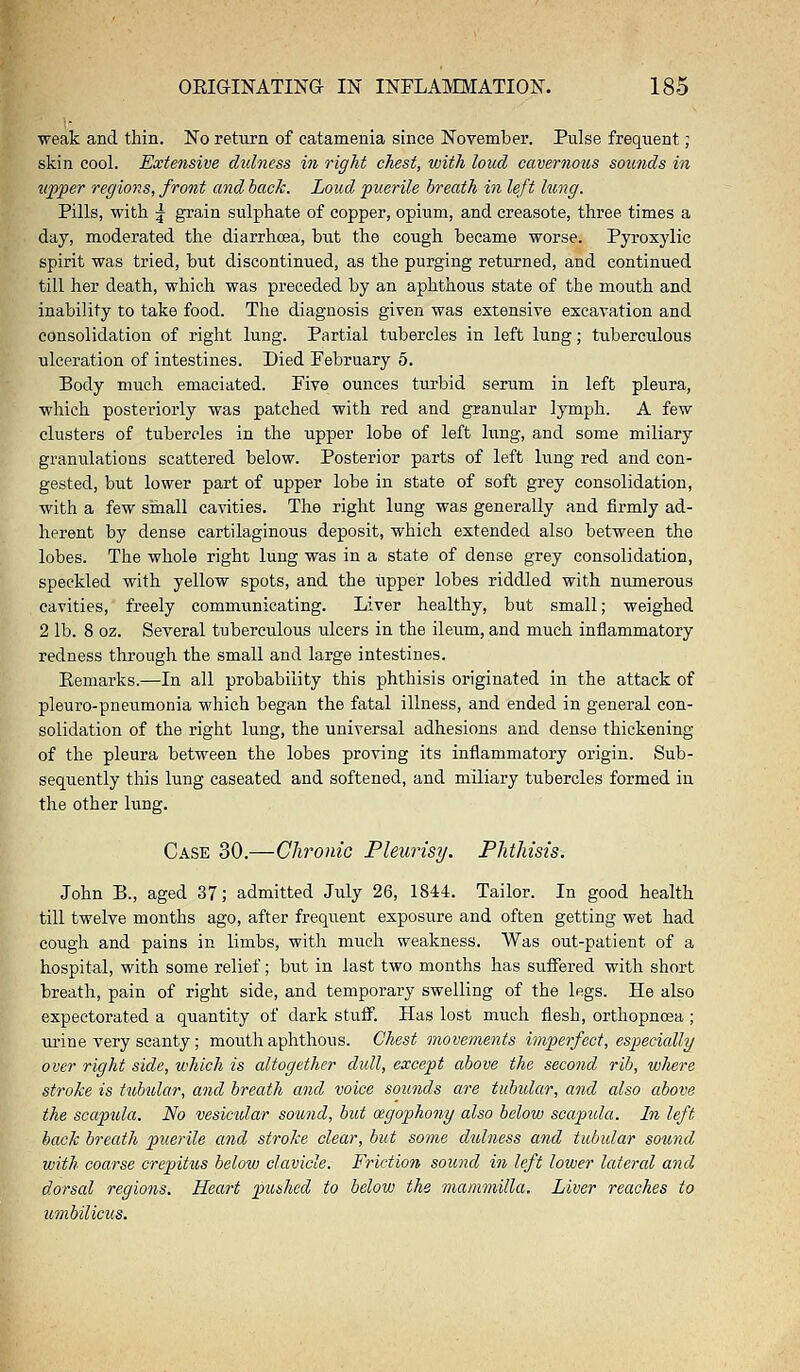 weak and thin. No return of catamenia since November. Pulse frequent; skin cool. Extensive dulness in right chest, with loud cavernous sounds in upper regions, front and back. Loud puerile breath in left lung. Pills, with 5- grain sulphate of copper, opium, and creasote, three times a day, moderated the diarrhcea, but the cough became worse. Pyroxylic spirit was tried, but discontinued, as the purging returned, and continued till her death, which was preceded by an aphthous state of the mouth and inability to take food. The diagnosis given was extensive excavation and consolidation of right lung. Partial tubercles in left lung; tuberculous ulceration of intestines. Died February 5. Body much emaciated. Five ounces turbid serum in left pleura, which posteriorly was patched with red and granular lymph. A few clusters of tubercles in the upper lobe of left king, and some miliary granulations scattered below. Posterior parts of left lung red and con- gested, but lower part of upper lobe in state of soft grey consolidation, with a few small cavities. The right lung was generally and firmly ad- herent by dense cartilaginous deposit, which extended also between the lobes. The whole right lung was in a state of dense grey consolidation, speckled with yellow spots, and the upper lobes riddled with numerous cavities, freely communicating. Liver healthy, but small; weighed 2 lb. 8 oz. Several tuberculous ulcers in the ileum, and much inflammatory redness through the small and large intestines. Eemarks.—In all probability this phthisis originated in the attack of pleuro-pneumonia which began the fatal illness, and ended in general con- solidation of the right lung, the universal adhesions and dense thickening of the pleura between the lobes proving its inflammatory origin. Sub- sequently this lung caseated and softened, and miliary tubercles formed in the other lung. Case 30.—Chronic Pleurisy. Phthisis. John B., aged 37; admitted July 26, 1844. Tailor. In good health till twelve months ago, after frequent exposure and often getting wet had cough and pains in limbs, with much weakness. Was out-patient of a hospital, with some relief; but in last two months has suffered with short breath, pain of right side, and temporary swelling of the legs. He also expectorated a quantity of dark stuff. Has lost much flesh, orthopncea ; urine very scanty; mouth aphthous. Chest movements imperfect, especially over right side, which is altogether dull, except above the second rib, where stroke is tubular, and breath and voice sounds are tubular, and also above the scapula. No vesicular sound, but wgophony also below scapida. In left back breath puerile and stroke clear, but some dulness and tubular sound with coarse crepitus below clavicle. Friction sound in left lower lateral and dorsal regions. Heart pushed to below the mammilla. Liver reaches to umbilicus.