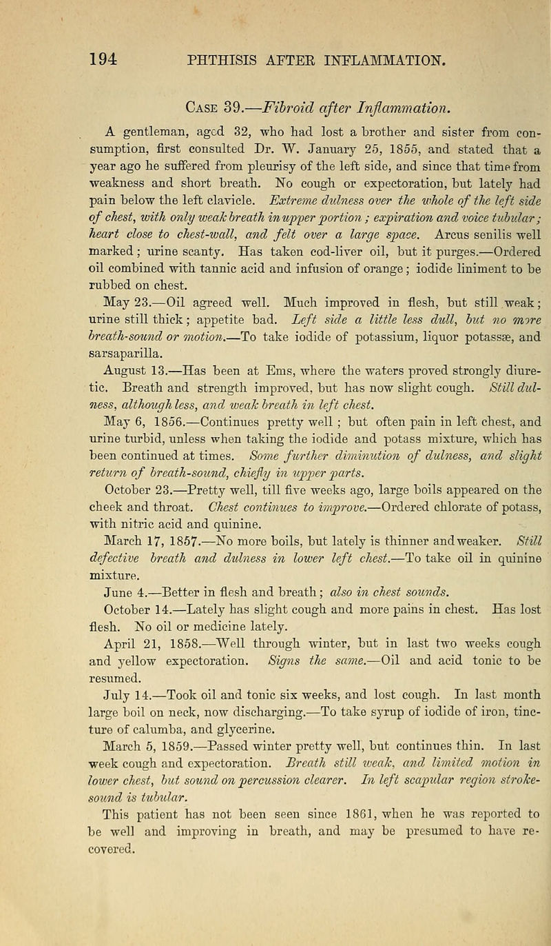 Case 39.—Fibroid after Inflammation. A gentleman, aged 32, who had lost a brother and sister from con- sumption, first consulted Dr. W. January 25, 1855, and stated that a year ago he suffered from pleurisy of the left side, and since that time from weakness and short breath. No cough or expectoration, but lately had pain below the left clavicle. Extreme dulness over the whole of the left side of chest, with only weak breath in-upper portion ; expiration and voice tubular ; heart close to chest-wall, and felt over a large space. Arcus senilis well marked ; urine scanty. Has taken cod-liver oil, but it purges.—Ordered oil combined with tannic acid and infusion of orange; iodide liniment to be rubbed on chest. May 23.—Oil agreed well. Much improved in flesh, but still weak; urine still thick; appetite bad. Left side a little less dull, but no more breath-sound or motion To take iodide of potassium, liquor potassse, and sarsaparilla. August 13.—Has been at Ems, where the waters proved strongly diure- tic. Breath and strength improved, but has now slight cough. Still dul- ness, although less, and weak breath in left chest. May 6, 1856.—Continues pretty well ; but often pain in left chest, and urine turbid, unless when taking the iodide and potass mixture, which has been continued at times. Some further diminution of dulness, and slight return of breath-sound, chiefly in upper parts. October 23.—Pretty well, till five weeks ago, large boils appeared on the cheek and throat. Chest continues to improve.—Ordered chlorate of potass, with nitric acid and quinine. March 17, 1857.—No more boils, but lately is thinner and weaker. Still defective breath and dulness in lower left chest.—To take oil in quinine mixture. June 4.—Better in flesh and breath; also in chest sounds. October 14.—Lately has slight cough and more pains in chest. Has lost flesh. No oil or medicine lately. April 21, 1858.—Well through winter, but in last two weeks cough and yellow expectoration. Signs the same.—Oil and acid tonic to be resiimed. July 14.—Took oil and tonic six weeks, and lost cough. In last month large boil on neck, now discharging.—To take syrup of iodide of iron, tinc- ture of calumba, and glycerine. March 5, 1859.—Passed winter pretty well, but continues thin. In last week cough and expectoration. Breath still weak, and limited motion in lower chest, but sound on percussion clearer. In left scapidar region stroke- sound is tubidar. This patient has not been seen since 1861, when he was reported to be well and improving in breath, and may be presumed to have re- covered.