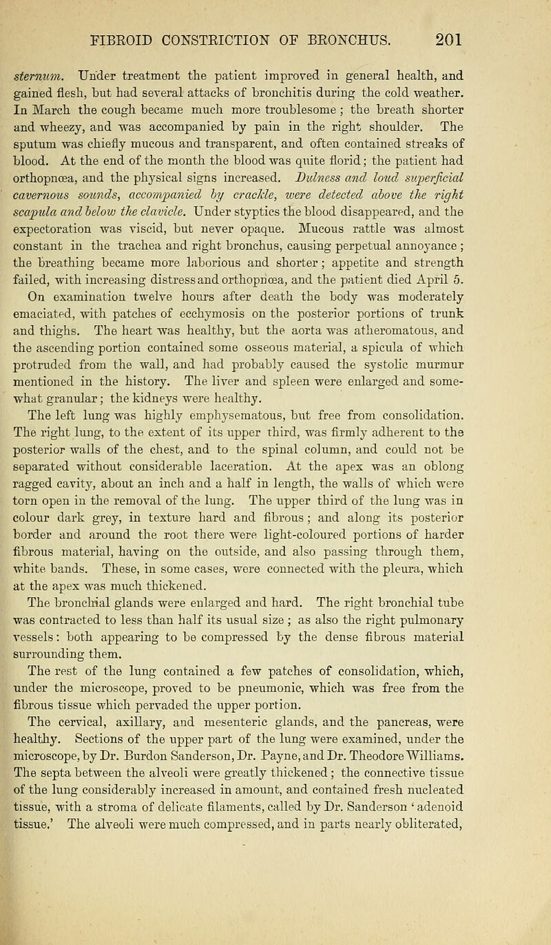 sternum. Under treatment the patient improved in general health, and gained flesh, but had several attacks of bronchitis during the cold weather. In March the cough became much more troublesome ; the breath shorter and wheezy, and was accompanied by pain in the right shoulder. The sputum was chiefly mucous and transparent, and often contained streaks of blood. At the end of the month the blood was quite florid; the patient had orthopncea, and the physical signs increased. Didness and loud superficial cavernous sounds, accompanied by crackle, were detected above the right scapula and below the clavicle. Under styptics the blood disappeared, and the expectoration was viscid, but never opaque. Mucous rattle was almost constant in the trachea and right bronchus, causing perpetual annoyance ; the breathing became more laborious and shorter; appetite and strength failed, with increasing distress and orthopncea, and the patient died April 5. On examination twelve hours after death the body was moderately emaciated, with patches of ecchymosis on the posterior portions of trunk and thighs. The heart was healthy, but the aorta was atheromatous, and the ascending portion contained some osseous material, a spicula of which protruded from the wall, and had probably caused the sj'stolic murmur mentioned in the history. The liver and spleen were enlarged and some- what granular; the kidneys were healthy. The left lung was highly emphysematous, but free from consolidation. The right lung, to the extent of its upper third, was firmly adherent to the posterior walls of the chest, and to the spinal column, and could not be separated without considerable laceration. At the apex was an oblong ragged cavity, about an inch and a half in length, the walls of which were torn open in the removal of the lung. The upper third of the lung was in colour dark grey, in texture hard and fibrous; and along its posterior border and around the root there were light-coloured portions of harder fibrous material, having on the outside, and also passing through them, white bands. These, in some cases, were connected with the pleura, which at the apex was much thickened. The bronchial glands were enlarged and hard. The right bronchial tube was contracted to less than half its usual size ; as also the right pulmonary vessels: both appearing to be compressed by the dense fibrous material surrounding them. The rest of the lung contained a few patches of consolidation, which, under the microscope, proved to be pneumonic, which was free from the fibrous tissue which pervaded the upper portion. The cervical, axillary, and mesenteric glands, and the pancreas, were healthy. Sections of the upper part of the lung were examined, under the microscope, by Dr. Burdon Sanderson, Dr. Payne, and Dr. Theodore Williams. The septa between the alveoli were greatly thickened; the connective tissue of the lung considerably increased in amount, and contained fresh nucleated tissue, with a stroma of delicate filaments, called by Dr. Sanderson ' adenoid tissue.' The alveoli were much compressed, and in parts nearly obliterated,