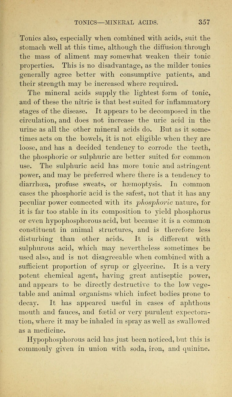 Tonics also, especially when combined with acids, suit the stomach well at this time, although the diffusion through the mass of aliment may somewhat weaken their tonic properties. This is no disadvantage, as the milder tonics generally agree better with consumptive patients, and their strength may be increased where required. The mineral acids supply the lightest form of tonic, and of these the nitric is that best suited for inflammatory stages of the disease. It appears to be decomposed in the circulation, and does not increase the uric acid in the urine as all the other mineral acids do. But as it some- times acts on the bowels, it is not eligible when they are loose, and has a decided tendency to corrode the teeth, the phosphoric or sulphuric are better suited for common use. The sulphuric acid has more tonic and astringent power, and may be preferred where there is a tendency to diarrhoea, profuse sweats, or hgemoptysis. In common cases the phosphoric acid is the safest, not that it has any peculiar power connected with its phosphoric nature, for it is far too stable in its composition to yield phosphorus or even hypophosphorous acid, but because it is a common constituent in animal structures, and is therefore less disturbing than other acids. It is different with sulphurous acid, which may nevertheless sometimes be used also, and is not disagreeable when combined with a sufficient proportion of syrup or glycerine. It is a very potent chemical agent, having great antiseptic power, and appears to be directly destructive to the low vege- table and animal organisms which infect bodies prone to decay. It has appeared useful in cases of aphthous mouth and fauces, and foetid or very purulent expectora- tion, where it may be inhaled in spray as well as swallowed as a medicine. Hypophosphorous acid has just been noticed, but this is commonly given in union with soda, iron, and quinine.