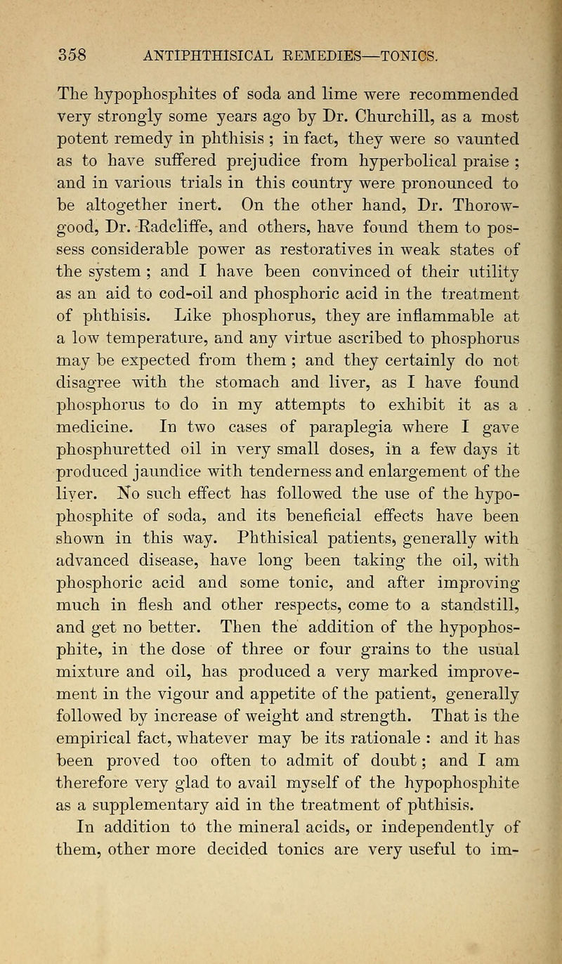 The hypophosphites of soda and lime were recommended very strongly some years ago by Dr. Churchill, as a most potent remedy in phthisis ; in fact, they were so vaunted as to have suffered prejudice from hyperbolical praise ; and in various trials in this country were pronounced to be altogether inert. On the other hand, Dr. Thorow- good, Dr. Eadcliffe, and others, have found them to pos- sess considerable power as restoratives in weak states of the system ; and I have been convinced of their utility as an aid to cod-oil and phosphoric acid in the treatment of phthisis. Like phosphorus, they are inflammable at a low temperature, and any virtue ascribed to phosphorus may be expected from them; and they certainly do not disagree with the stomach and liver, as I have found phosphorus to do in my attempts to exhibit it as a medicine. In two cases of paraplegia where I gave phosphuretted oil in very small doses, in a few days it produced jaundice with tenderness and enlargement of the liyer. No such effect has followed the use of the hypo- phosphite of soda, and its beneficial effects have been shown in this way. Phthisical patients, generally with advanced disease, have long been taking the oil, with phosphoric acid and some tonic, and after improving much in flesh and other respects, come to a standstill, and get no better. Then the addition of the hypophos- phite, in the dose of three or four grains to the usual mixture and oil, has produced a very marked improve- ment in the vigour and appetite of the patient, generally followed by increase of weight and strength. That is the empirical fact, whatever may be its rationale : and it has been proved too often to admit of doubt; and I am therefore very glad to avail myself of the hypophosphite as a supplementary aid in the treatment of phthisis. In addition to the mineral acids, or independently of them, other more decided tonics are very useful to im-