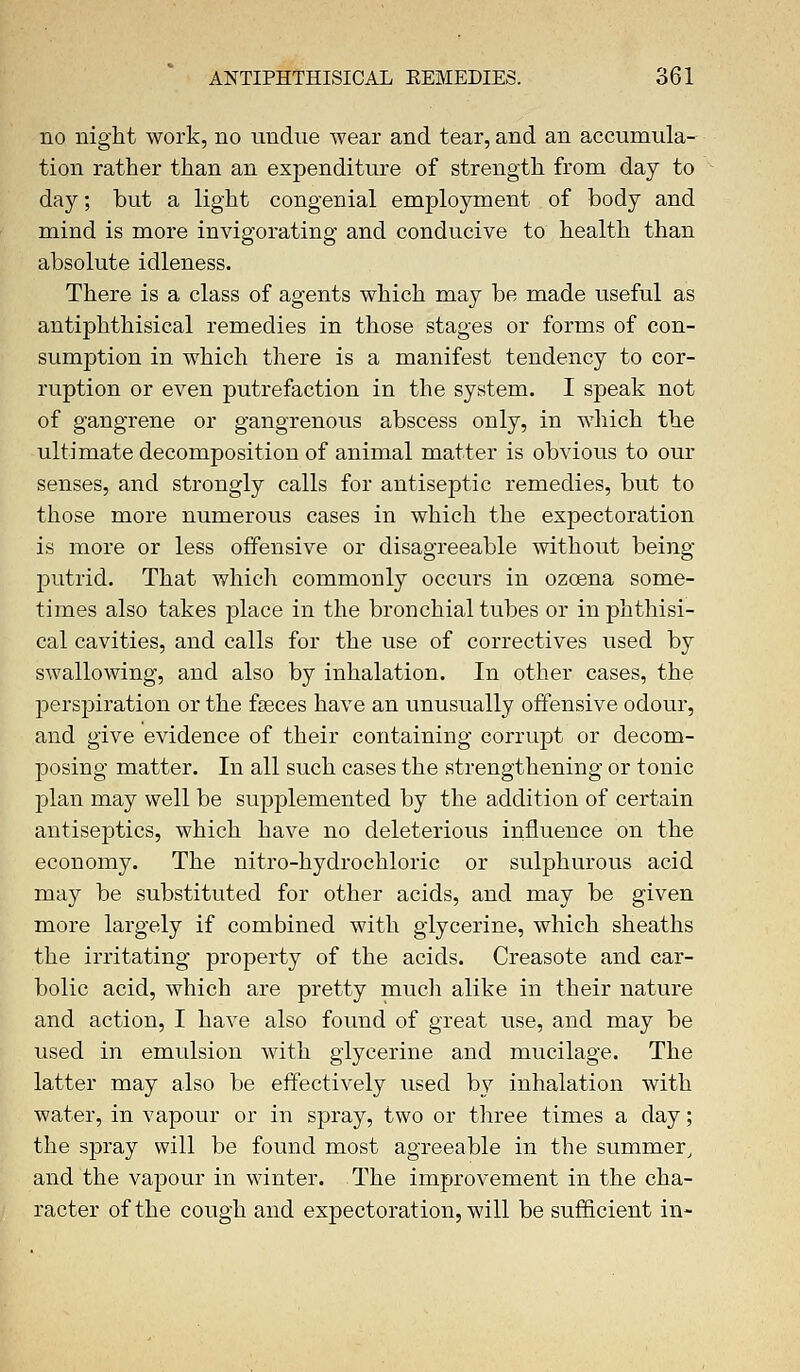 no night work, no undue wear and tear, and an accumula- tion rather than an expenditure of strength from day to day; but a light congenial employment of body and mind is more invigorating and conducive to health than absolute idleness. There is a class of agents which may be made useful as antiphthisical remedies in those stages or forms of con- sumption in which there is a manifest tendency to cor- ruption or even putrefaction in the system. I speak not of gangrene or gangrenous abscess only, in which the ultimate decomposition of animal matter is obvious to our senses, and strongly calls for antiseptic remedies, but to those more numerous cases in which the expectoration is more or less offensive or disagreeable without being- putrid. That which commonly occurs in ozoena some- times also takes place in the bronchial tubes or in phthisi- cal cavities, and calls for the use of correctives used by swallowing, and also by inhalation. In other cases, the perspiration or the fasces have an unusually offensive odour, and give evidence of their containing corrupt or decom- posing matter. In all such cases the strengthening or tonic plan may well be supplemented by the addition of certain antiseptics, which have no deleterious influence on the economy. The nitro-hydrochloric or sulphurous acid may be substituted for other acids, and may be given more largely if combined with glycerine, which sheaths the irritating property of the acids. Creasote and car- bolic acid, which are pretty much alike in their nature and action, I have also found of great use, and may be used in emulsion with glycerine and mucilage. The latter may also be effectively used by inhalation with water, in vapour or in spray, two or three times a day; the spray will be found most agreeable in the summer, and the vapour in winter. The improvement in the cha- racter of the cough and expectoration, will be sufficient in-