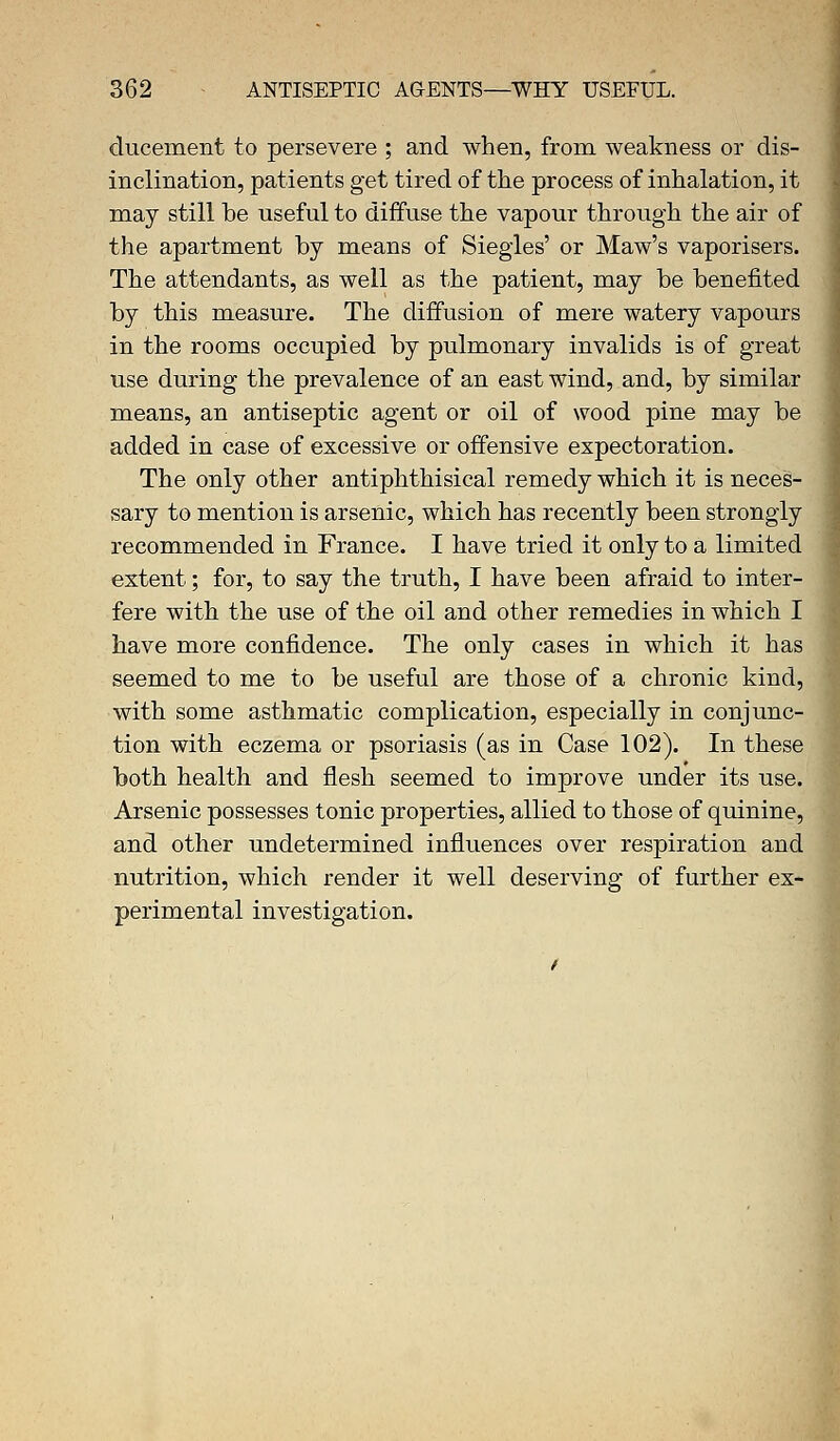 ducement to persevere ; and when, from weakness or dis- inclination, patients get tired of the process of inhalation, it may still be useful to diffuse the vapour through the air of the apartment by means of Siegles' or Maw's vaporisers. The attendants, as well as the patient, may be benefited by this measure. The diffusion of mere watery vapours in the rooms occupied by pulmonary invalids is of great use during the prevalence of an east wind, and, by similar means, an antiseptic agent or oil of wood pine may be added in case of excessive or offensive expectoration. The only other antiphthisical remedy which it is neces- sary to mention is arsenic, which has recently been strongly recommended in France. I have tried it only to a limited extent; for, to say the truth, I have been afraid to inter- fere with the use of the oil and other remedies in which I have more confidence. The only cases in which it has seemed to me to be useful are those of a chronic kind, with some asthmatic complication, especially in conjunc- tion with eczema or psoriasis (as in Case 102). In these both health and flesh seemed to improve under its use. Arsenic possesses tonic properties, allied to those of quinine, and other undetermined influences over respiration and nutrition, which render it well deserving of further ex- perimental investigation.