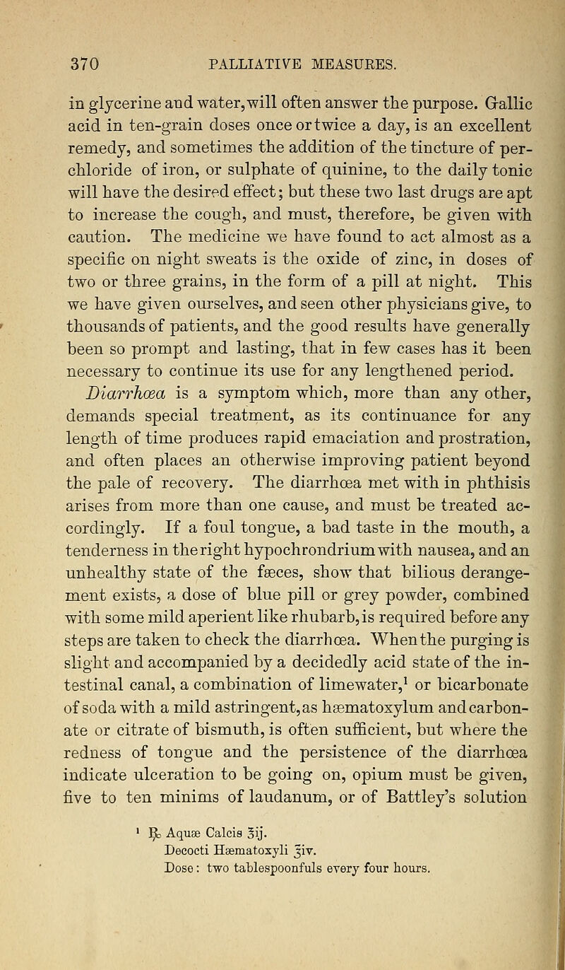 in glycerine and water, will often answer the purpose. Grallic acid in ten-grain doses onceortwice a day, is an excellent remedy, and sometimes the addition of the tincture of per- chloride of iron, or sulphate of quinine, to the daily tonic will have the desired effect; but these two last drugs are apt to increase the cough, and must, therefore, be given with caution. The medicine we have found to act almost as a specific on night sweats is the oxide of zinc, in doses of two or three grains, in the form of a pill at night. This we have given ourselves, and seen other physicians give, to thousands of patients, and the good results have generally been so prompt and lasting, that in few cases has it been necessary to continue its use for any lengthened period. Diarrhoea is a symptom which, more than any other, demands special treatment, as its continuance for any length of time produces rapid emaciation and prostration, and often places an otherwise improving patient beyond the pale of recovery. The diarrhoea met with in phthisis arises from more than one cause, and must be treated ac- cordingly. If a foul tongue, a bad taste in the mouth, a tenderness in the right hypochrondriumwith nausea, and an unhealthy state of the faeces, show that bilious derange- ment exists, a dose of blue pill or grey powder, combined with some mild aperient like rhubarb, is required before any steps are taken to check the diarrhoea. When the purging is slight and accompanied by a decidedly acid state of the in- testinal canal, a combination of limewater,1 or bicarbonate of soda with a mild astringent, as heematoxylum and carbon- ate or citrate of bismuth, is often sufficient, but where the redness of tongue and the persistence of the diarrhoea indicate ulceration to be going on, opium must be given, five to ten minims of laudanum, or of Battley's solution 1 ]£> Aquae Calcis 3ij. Decocti H&ematoxyli Jiv. Doso: two tablespoonfuls every four hours.