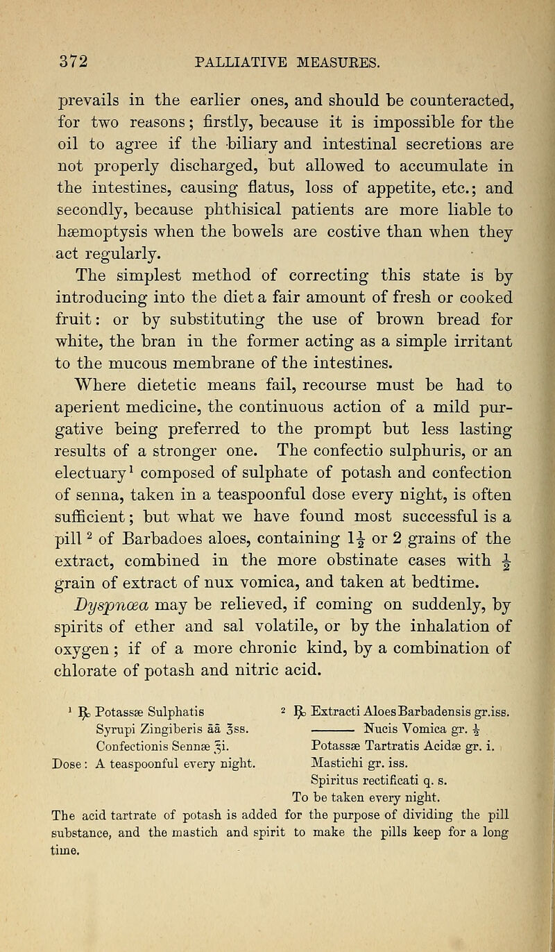 prevails in the earlier ones, and should be counteracted, for two reasons; firstly, because it is impossible for the oil to agree if the biliary and intestinal secretions are not properly discharged, but allowed to accumulate in the intestines, causing flatus, loss of appetite, etc.; and secondly, because phthisical patients are more liable to haemoptysis when the bowels are costive than when they act regularly. The simplest method of correcting this state is by introducing into the diet a fair amount of fresh or cooked fruit: or by substituting the use of brown bread for white, the bran in the former acting as a simple irritant to the mucous membrane of the intestines. Where dietetic means fail, recourse must be had to aperient medicine, the continuous action of a mild pur- gative being preferred to the prompt but less lasting results of a stronger one. The confectio sulphuris, or an electuary1 composed of sulphate of potash and confection of senna, taken in a teaspoonful dose every night, is often sufficient; but what we have found most successful is a pill2 of Barbadoes aloes, containing 1^ or 2 grains of the extract, combined in the more obstinate cases with ^ grain of extract of nux vomica, and taken at bedtime. Dyspnoea may be relieved, if coming on suddenly, by spirits of ether and sal volatile, or by the inhalation of oxygen ; if of a more chronic kind, by a combination of chlorate of potash and nitric acid. 1 R Potassse Sulphatis 2 fy Extracti AloesBarbadensis gr.iss. Syrupi Zingiberis aa *ss. Nucis Vomica gr. ^ Confectionis Sennse 31. Potassae Tartratis Acidse gr. i. Dose: A teaspoonful every night. Mastichi gr. iss. Spiritus rectificati q. s. To be taken every night. The acid tartrate of potash is added for the purpose of dividing the pill substance, and the mastich and spirit to make the pills keep for a long time.